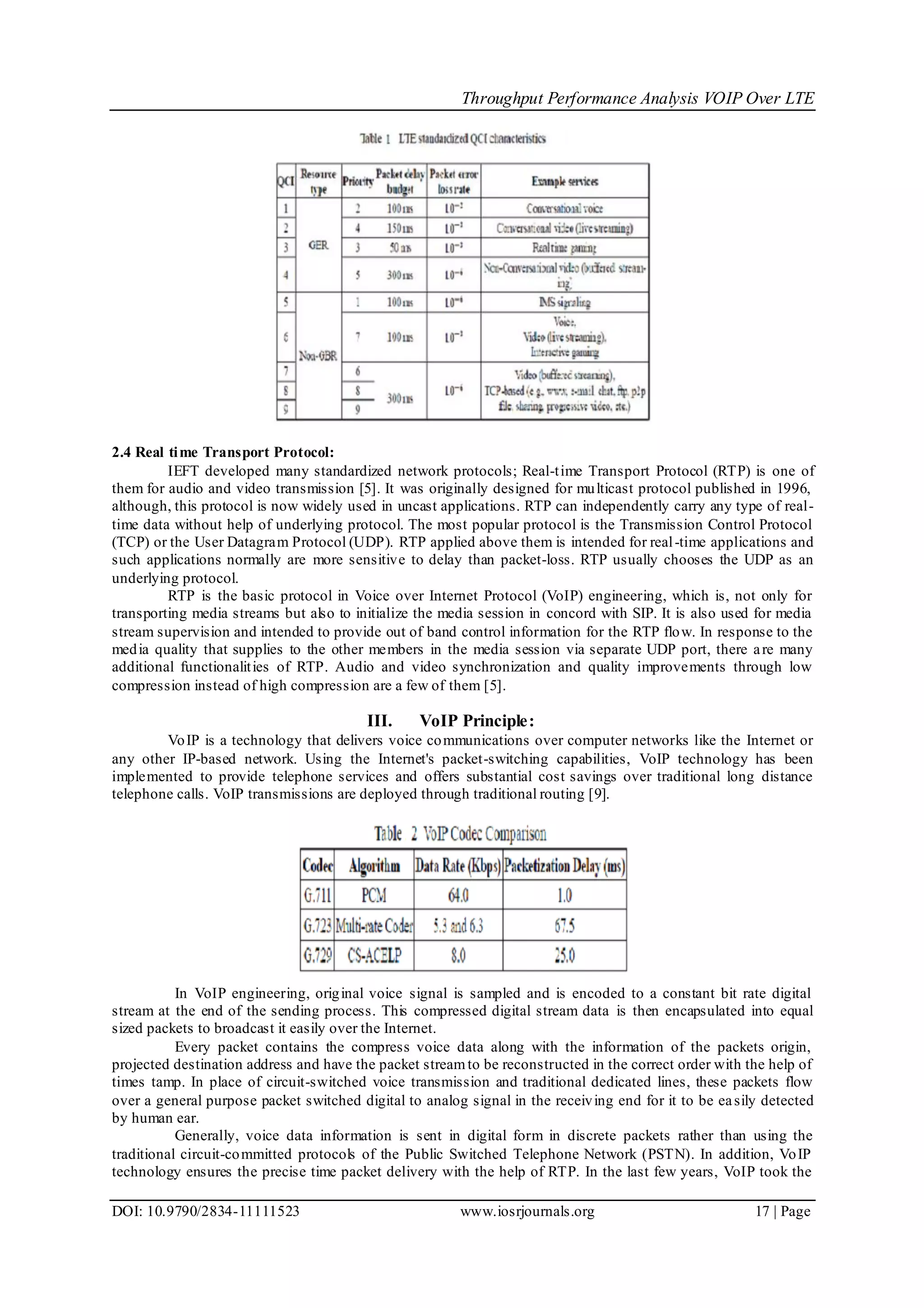 Throughput Performance Analysis VOIP Over LTE
DOI: 10.9790/2834-11111523 www.iosrjournals.org 17 | Page
2.4 Real time Transport Protocol:
IEFT developed many standardized network protocols; Real-time Transport Protocol (RTP) is one of
them for audio and video transmission [5]. It was originally designed for multicast protocol published in 1996,
although, this protocol is now widely used in uncast applications. RTP can independently carry any type of real-
time data without help of underlying protocol. The most popular protocol is the Transmission Control Protocol
(TCP) or the User Datagram Protocol (UDP). RTP applied above them is intended for real-time applications and
such applications normally are more sensitive to delay than packet-loss. RTP usually chooses the UDP as an
underlying protocol.
RTP is the basic protocol in Voice over Internet Protocol (VoIP) engineering, which is, not only for
transporting media streams but also to initialize the media session in concord with SIP. It is also used for media
stream supervision and intended to provide out of band control information for the RTP flow. In response to the
media quality that supplies to the other members in the media session via separate UDP port, there are many
additional functionalities of RTP. Audio and video synchronization and quality improvements through low
compression instead of high compression are a few of them [5].
III. VoIP Principle:
VoIP is a technology that delivers voice communications over computer networks like the Internet or
any other IP-based network. Using the Internet's packet-switching capabilities, VoIP technology has been
implemented to provide telephone services and offers substantial cost savings over traditional long distance
telephone calls. VoIP transmissions are deployed through traditional routing [9].
In VoIP engineering, original voice signal is sampled and is encoded to a constant bit rate digital
stream at the end of the sending process. This compressed digital stream data is then encapsulated into equal
sized packets to broadcast it easily over the Internet.
Every packet contains the compress voice data along with the information of the packets origin,
projected destination address and have the packet streamto be reconstructed in the correct order with the help of
times tamp. In place of circuit-switched voice transmission and traditional dedicated lines, these packets flow
over a general purpose packet switched digital to analog signal in the receiving end for it to be easily detected
by human ear.
Generally, voice data information is sent in digital form in discrete packets rather than using the
traditional circuit-committed protocols of the Public Switched Telephone Network (PSTN). In addition, VoIP
technology ensures the precise time packet delivery with the help of RTP. In the last few years, VoIP took the
 