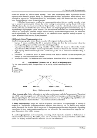 An Overview Of Steganography
www.iosrjournals.org 17 | Page
reverse the process and read the secret message. Unlike Pure Steganography where a perceived invisible
communication channel is present, Secret Key Steganography exchanges a stego-key, which makes it more
vulnerable to interception. The benefit to Secret Key Steganography is even if it is intercepted; only parties who
know the secret key can extract the secret message.
Public Key Steganography is defined as a steganographic system that uses a public key and a private
key to secure the communication between the parties wanting to communicate secretly. Sender will use the
public key during the encoding process and only the private key, which has a direct mathematical relationship
with the public key, can decipher the secret message. Public Key Steganography provides a more strong way of
implementing a steganographic system because it can utilize a much more robust and researched technology in
Public Key Cryptography. It also has multiple levels of security in that unwanted parties must first suspect the
use of Steganography and then they would have to find a way to crack the algorithm used by the public key
system before they could intercept the secret message.
3.1 Characteristics of Steganograhic system
An effective steganographic scheme should posses the following desired characteristics[3] :
 Secrecy: A person should not be able to extract the hidden data from the host medium without the
knowledge of the proper secret key used in the extracting procedure.
 Imperceptibility: The medium after being embedded with the hidden data should be indiscernible from the
original medium. One should not become suspicious of the existence of the covert data within the medium.
 High capacity: The maximum length of the covert message that can be embedded should be as long as
possible.
 Resistance: The secret data should be able to survive when the host medium has been manipulated, for
example by some lossy compression scheme .
 Accurate extraction: The extraction of the covert data from the medium should be accurate and reliable.
IV. Different File Formats Used as Carrier in Steganography:
The four main categories of file formats[4] that can be used as carrier in steganography are:
I. Text
II. Images
III. Audio/ Video
IV. Protocol
Figure 2:Different carriers in steganography[4]
I. Text steganography: Hiding information in text is the most important method of steganography. The method
was to hide a secret message in every nth letter of every word of a text message. After booming of Internet and
different type of digital file formats it has decreased in importance. Text stenography using digital files is not
used very often because the text files have a very small amount of redundant data
.
II. Image steganography: Images are used as the popular cover objects for steganography. A message is
embedded in a digital image through an embedding algorithm, using the secret key. The resulting stego image is
send to the receiver. On the other side, it is processed by the extraction algorithm using the same key. During the
transmission of stego image unauthenticated persons can only notice the transmission of an image but can‟t
guess the existence of the hidden message.
III. Audio steganography: Audio stenography is masking, which exploits the properties of the human ear to
hide information unnoticeably. An audible, sound can be inaudible in the presence of another louder audible
sound .This property allows to select the channel in which to hide information.
 