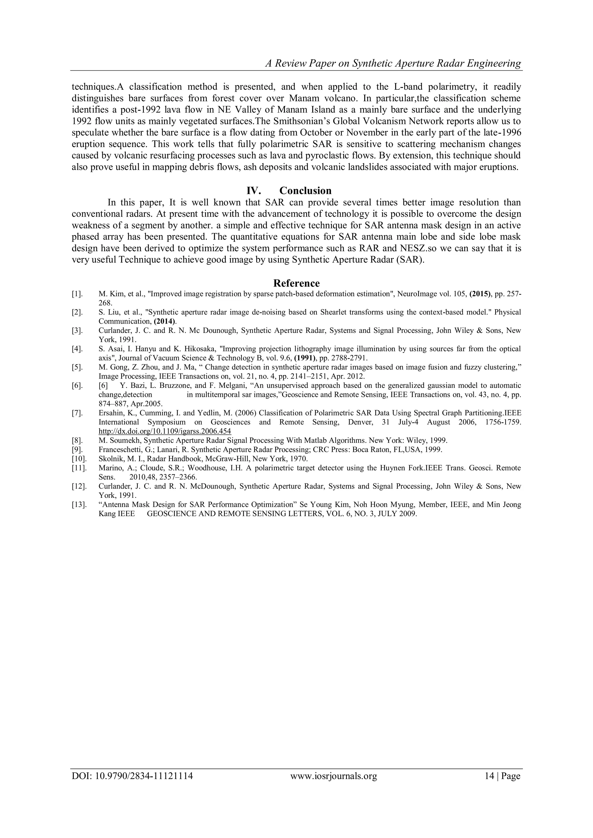 A Review Paper on Synthetic Aperture Radar Engineering
DOI: 10.9790/2834-11121114 www.iosrjournals.org 14 | Page
techniques.A classification method is presented, and when applied to the L-band polarimetry, it readily
distinguishes bare surfaces from forest cover over Manam volcano. In particular,the classification scheme
identifies a post-1992 lava flow in NE Valley of Manam Island as a mainly bare surface and the underlying
1992 flow units as mainly vegetated surfaces.The Smithsonian’s Global Volcanism Network reports allow us to
speculate whether the bare surface is a flow dating from October or November in the early part of the late-1996
eruption sequence. This work tells that fully polarimetric SAR is sensitive to scattering mechanism changes
caused by volcanic resurfacing processes such as lava and pyroclastic flows. By extension, this technique should
also prove useful in mapping debris flows, ash deposits and volcanic landslides associated with major eruptions.
IV. Conclusion
In this paper, It is well known that SAR can provide several times better image resolution than
conventional radars. At present time with the advancement of technology it is possible to overcome the design
weakness of a segment by another. a simple and effective technique for SAR antenna mask design in an active
phased array has been presented. The quantitative equations for SAR antenna main lobe and side lobe mask
design have been derived to optimize the system performance such as RAR and NESZ.so we can say that it is
very useful Technique to achieve good image by using Synthetic Aperture Radar (SAR).
Reference
[1]. M. Kim, et al., "Improved image registration by sparse patch-based deformation estimation", NeuroImage vol. 105, (2015), pp. 257-
268.
[2]. S. Liu, et al., "Synthetic aperture radar image de-noising based on Shearlet transforms using the context-based model." Physical
Communication, (2014).
[3]. Curlander, J. C. and R. N. Mc Dounough, Synthetic Aperture Radar, Systems and Signal Processing, John Wiley & Sons, New
York, 1991.
[4]. S. Asai, I. Hanyu and K. Hikosaka, "Improving projection lithography image illumination by using sources far from the optical
axis", Journal of Vacuum Science & Technology B, vol. 9.6, (1991), pp. 2788-2791.
[5]. M. Gong, Z. Zhou, and J. Ma, “ Change detection in synthetic aperture radar images based on image fusion and fuzzy clustering,”
Image Processing, IEEE Transactions on, vol. 21, no. 4, pp. 2141–2151, Apr. 2012.
[6]. [6] Y. Bazi, L. Bruzzone, and F. Melgani, “An unsupervised approach based on the generalized gaussian model to automatic
change,detection in multitemporal sar images,”Geoscience and Remote Sensing, IEEE Transactions on, vol. 43, no. 4, pp.
874–887, Apr.2005.
[7]. Ersahin, K., Cumming, I. and Yedlin, M. (2006) Classification of Polarimetric SAR Data Using Spectral Graph Partitioning.IEEE
International Symposium on Geosciences and Remote Sensing, Denver, 31 July-4 August 2006, 1756-1759.
http://dx.doi.org/10.1109/igarss.2006.454
[8]. M. Soumekh, Synthetic Aperture Radar Signal Processing With Matlab Algorithms. New York: Wiley, 1999.
[9]. Franceschetti, G.; Lanari, R. Synthetic Aperture Radar Processing; CRC Press: Boca Raton, FL,USA, 1999.
[10]. Skolnik, M. I., Radar Handbook, McGraw-Hill, New York, 1970.
[11]. Marino, A.; Cloude, S.R.; Woodhouse, I.H. A polarimetric target detector using the Huynen Fork.IEEE Trans. Geosci. Remote
Sens. 2010,48, 2357–2366.
[12]. Curlander, J. C. and R. N. McDounough, Synthetic Aperture Radar, Systems and Signal Processing, John Wiley & Sons, New
York, 1991.
[13]. “Antenna Mask Design for SAR Performance Optimization” Se Young Kim, Noh Hoon Myung, Member, IEEE, and Min Jeong
Kang IEEE GEOSCIENCE AND REMOTE SENSING LETTERS, VOL. 6, NO. 3, JULY 2009.
 