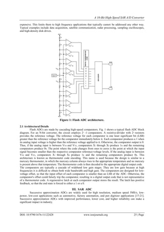 A 10-Bit High-Speed SAR A/D Converter
DOI: 10.9790/1676-11122428 www.iosrjournals.org 25 | Page
expensive. This limits them to high frequency applications that typically cannot be addressed any other way.
Typical examples include data acquisition, satellite communication, radar processing, sampling oscilloscopes,
and high-density disk drives.
Figure 1: Flash ADC architecture.
2.1 Architectural Details
Flash ADCs are made by cascading high-speed comparators. Fig. 1 shows a typical flash ADC block
diagram. For an N-bit converter, the circuit employs 2N
-1 comparators. A resistive-divider with 2N
resistors
provides the reference voltage. The reference voltage for each comparator is one least significant bit (LSB)
greater than the reference voltage for the comparator immediately below it. Each comparator produces a 1 when
its analog input voltage is higher than the reference voltage applied to it. Otherwise, the comparator output is 0.
Thus, if the analog input is between VX4 and VX5, comparators X1 through X4 produce 1s and the remaining
comparators produce 0s. The point where the code changes from ones to zeros is the point at which the input
signal becomes smaller than the respective comparator reference-voltage levels. If the analog input is between
VX4 and VX5, comparators X1 through X4 produce 1s and the remaining comparators produce 0s. This
architecture is known as thermometer code encoding. This name is used because the design is similar to a
mercury thermometer, in which the mercury column always rises to the appropriate temperature and no mercury
is present above that temperature. The thermometer code is then decoded to the appropriate digital output code.
The comparators are typically a cascade of wideband low gain stages. They are low gain because at high
frequencies it is difficult to obtain both wide bandwidth and high gain. The comparators are designed for low-
voltage offset, so that the input offset of each comparator is smaller than an LSB of the ADC. Otherwise, the
comparator's offset could falsely trip the comparator, resulting in a digital output code that is not representative
of a thermometer code. A regenerative latch at each comparator output stores the result. The latch has positive
feedback, so that the end state is forced to either a 1 or a 0.
III. SAR ADC
Successive approximation ADCs are widely used for high resolution, medium speed 5MS/s, low-
power, low-cost applications such as automotive, factory automation, and pen digitizer applications [17-21].
Successive approximation ADCs with improved performance, lower cost, and higher reliability can make a
significant impact in industry.
 