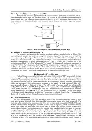A 10-Bit High-Speed SAR A/D Converter
DOI: 10.9790/1676-11122428 www.iosrjournals.org 26 | Page
3.1 Configuration Of Successive Approximation ADC
A conventional successive approximation ADC consists of a track-hold circuit, a comparator, a DAC,
successive approximation logic and time-base circuits Fig. 2 shows a typical block diagram of successive
approximation ADC. The track-hold circuit, and ensuring linearity of DAC input output characteristics, is the
most critical parts of the design. Usually a ring counter is used in the time-base circuitry to provide accurate
timing signals.
Figure 2: Block diagram of Successive approximation ADC
3.2 Operation Of Successive Approximation ADC
The successive approximation ADC operates according to a binary search algorithm as follows: The
track-hold circuit samples and holds the voltage of the analog input Vin (full-scale input is Vref).The
comparator compares the voltages of Vin (held by the track-hold circuit) and Vref /2 (where Vref /2 is generated
by the DAC).In case Vin >Vref/2: The comparator outputs logic ”1”.The comparator then compares the voltage
Vin with (3/4)Vref (where (3/4)Vref is generated by the DAC).If Vin > (3/4)Vref, then (7/8)Vref is used for the
next comparison. Else if Vin < (3/4)Vref, then (5/8)Vref is used. This binary search continues in this manner. In
case Vin<Vref /2: The comparator outputs logic”0”.The comparator then compares the voltages Vin with
(1/4)Vref (where (1/4)Vref is generated by the DAC).If Vin > (1/4)Vref, then (3/8)Vref is used for the next
comparison. Else if Vin < (1/4)Vref, then (1/8)Vref is used. The successive approximation ADC performs N
comparisons, then outputs a digital value corresponding to the N-bit binary comparison result.
IV. Proposed ADC Architecture
Flash ADC’s are promising for high Speed applications. However, these ADC’s are unsuitable for high
resolution applications. The number of comparators grows exponentially with resolution, and consequently this
architecture requires very large IC’s and it has high power dissipation. The ADC based on our technique enjoys
the benefit of employing only 256 comparators, instead of 1024 comparators normally required in conventional
10-bit flash architecture, while maintaining the advantage of high speed. The block diagram of 10-bit ADC
using proposed technique is illustrated in Fig. 3. The ADC consists of an input sample and hold amplifier
(SHA), 8-bit flash ADC, 10-bit DAC, 8-bit µp 8085, 8:16 bit MUX/DEMUX switch and some extra supporting
circuit blocks. 8-bit flash ADC, partitions input range into 256-quantization cells, separated by 255 boundary
points. An 8-bit binary code 00000000 to 11111111 is assigned to each cell. The µp 8085 decides within which
cell the input sample lies and assigns a 10-bit binary center code according to the cell value. The exact 10-bit
digital code for analog sample is obtained by successive approximation technique.
4.1 Circuit Implementation
The block diagram of the 10-bit ADC is as shown in Fig. 3. The Microprocessor port A is used as input
port, which gets the 8-bit code from 8-bit flash ADC, corresponding center value 10-bit binary code of a
particular cell is loaded into the accumulator. Port C is used as output port, connected to 10-bit DAC through
8:16 bit switch to obtain analog signal equivalent to digital count in register A, which is compared with an
analog input voltage VIN. Equivalent 10-bit digital code for analog input signal is obtained by successive
approximation technique. The conversion algorithm is similar to the binary search algorithm. First, the reference
voltage of a particular cell, Vref (DAC) provided by DAC is set to VN / 2 to obtain the MSB, where VN is the
maximum cell voltage of a particular cell and N is cell number. After getting the MSB, successive
approximation convertor moves to the next bit with VN/4 or 3/4*VN depending on the result of the MSB. If the
MSB is “1", then Vref (DAC) = ¾*VN, otherwise Vref (DAC) =VN/4. This sequence will continue until the LSB
is obtained. To get a 10-bit digital output, 2 comparisons are needed. Finally 10-bit digital code is available at
 