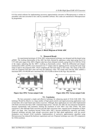 A 10-Bit High-Speed SAR A/D Converter
DOI: 10.9790/1676-11122428 www.iosrjournals.org 27 | Page
8:16 bit switch software for implementing successive approximation converter in Microprocessor is written in
assembler code and converted to hex code by assembler software. Hex codes are transferred to Microprocessor
by programmer.
Figure 3: Block Diagram of 10-bit ADC
V. Measured Result
An experimental prototype of 10-bit ADC using proposed technique was designed and developed using
µP8085. The working functionality of the ADC has been checked by applying a ramp input going from 0 to
3.5V (full scale range of the ADC). Digital codes have been obtained correctly, going from 0 to 1024 for 10-bit
at the output, indicating that the ADC’s working is functionally correct. Both the differential and integral
nonlinearities (DNL and INL) were measured over 210
output codes by applying slowly varying full scale range
ramp as input to the proposed ADC, which completes the full scale range in 1023 steps .The values of the each
code are compared with ideal value and store the difference value. The results show that the ADC exhibits a
maximum DNL of 0.49LSB and a maximum INL of 0.51LSB as shown in the Figs. 4(a) and 4(b).
Figure 4(a): DNL Versus output Code Figure 4(b): INL Versus output Code
VI. Conclusion
We have presented a simple and effective technique for enhancing speed of 10-bit SAR ADC. This
technique Would be effective in a large number of high speed controls and signal processing applications such
as hard disk- drive read Chanel and wireless receivers. Although, these applications are most often implemented
with flash convertors but these ADC’s demands larger power. And also, the ADC die area and power dissipation
increase exponentially with resolution, limiting the resolution of such ADC’s less than 10-bits. The main
conclusion is that although Flash convertors provide high conversion rates, required power dissipation of these
ADC’s are large. Also, resolution beyond 10-bits these ADC’s become prohibitively expensive and bulky.
Proposed technique provides high enough conversion speed for high speed applications, with less power
dissipation even beyond 10-bit resolution. Implementation of successive approximation algorithm using
Microprocessor has reduced the hardware requirement and cost. Proposed technique uses only 256 comparators
for 10-bit resolution.
 