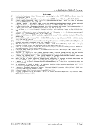 A 10-Bit High-Speed SAR A/D Converter
DOI: 10.9790/1676-11122428 www.iosrjournals.org 28 | Page
Reference
[1]. P.E.Pace, J.L. Schaler, and D.Styer, “Optimum Analog preprocessing for folding ADC’s”, IEEE Trans. Circuits System- II,
Vol.42.pp.825-829, Dec. 95.
[2]. Robert H.Walden, “Analog-to-Digital Converter Survey and Analysis”, IEEEJ.Comm. Vol.17, No.4, pp539-549, April 1999.
[3]. B.M.Min. P. Kim.D. Boisvert, and A.Aude, “A 69 mW 10 b 80 MS/s pipelined CMOS ADC,” in Dig. Tech. Papers Int. Solid- State
Circuits Conf.(ISSCC’03), Feb.2003, pp.324-325.
[4]. S.M.Jamal, F.Daihong, P.J Hurst, and S.H. Lewis, “A 10 b 120 MSample/s time-interleaved analog-to-digital converter with digital
background calibration,” in Dig. Tech. Papers Int. Solid- State Circuits Conf.(ISSCC 02), Feb. 2002, pp.132-133.
[5]. A Loloee.A.Zanchi, H.Jin, S.Shehata, and E.Bartolome, “A 12 b 80MSps pipelined ADC core with 190mW consumption from 3W
0.18 mm digital CMOS,” in Proc. Eur.Solid-State Circuits Conf., Sept. 2002, pp.467-470.
[6]. P.Yu and H.Lee, “A 2.5-V, 12-b, 5-MSample/s, pipelined CMOS ADC,” IEEE.J.Solid-State Circuits, vol.31.pp. 1854-1861. Dec.
1996.
[7]. S.H.Lewis, H.S.Fetterman, G.F.Gross, R. Ramachandran, and T.R. Vishwanathan, “A 10-b 20-MSample/s analog-to-digital
converter,” IEEE J.Solid-State Circuits, vol.27, pp.351-358, Mar. 1992.
[8]. B.Razavi and B.A.Wooley, “A 12-b 5-M samples Two-step CMOS A/D converter”, IEEE J. Solid-State circuits, Vol. 27, Dec.1992,
pp.1667-1678.
[9]. B.S.Song, S.H.Lee, and M.F.Tompsett, “ A10-b 15-MHz CMOS recycling two steps A/D converter”, IEEE J. Solid-state circuits,
Vol. 25, Dec.1990, pp. 1328-1338.
[10]. Joao Goes, Joao C. Vital, and Jose E.France “Systematic Design for optimization of High Speed Self-Calibrated Pipelined A/D
converters”, IEEE Trans. Circuits system II, Dec 1998, Vol. 45, pp.1513-1526.
[11]. M.M. Furuta, M. Nozawa, and T. Itakura, “A 10-bit, 40-MS/s, 1.21mW Pipelined SAR Using Single Ended 1.5-bit/ cycle
Conversion Technique”, IEEE J. Solid State Circuits, Vol. 46, No.6, June 2011, pp.1360-1370.
[12]. H. Lee, -Y, “Zero-Crossing-based 8-bit 100 MS/s Pipelined analog-to-digital Convertor with offset Compensation”, IET Circuits,
Devices & Systems, Vol. 5, No. 5, Sept. 2011, pp. 411-417.
[13]. G. Harish, S. Prabhu, and P. Cyril Prasanna Raj, “Power Effective Cascaded Flash-SAR Subranging ADC”, IJTES, Vol. 2, No. 3,
Jan-Mar 2011, pp. 306-308.
[14]. Sang-Hyun Cho, Chang-Kyo Lee, Jong-Kee Kwon, and Seung-Tak Ryu, “A 550μW, 10-bit 40 MS/s SAR ADC with Multistep
Addition- only Digital Error Correction”, IEEE J. Solid-State Electronics, Vol. 46, No. 8, Aug. 2011, pp. 1881- 1892.
[15]. Yan Wang, P. K. Hanumolu, and G. C. Temes, “Design Techniques for Wideband Discrete-time Delta-Sigma ADC’s with Extra
Loop Delay”, IEEE Trans. Circuits system I, July 2011, Vol. 58, No. 7, pp.1513-1526.
[16]. Oktay Aytar and Ali Tangel, “Employing threshold inverter quantization(TIQ) technique in designing 9-bit folding and
interpolation CMOS analog-to-digital converters(ADC)”, SRE, Vol. 6(2), Jan. 2011, pp. 351- 362.
[17]. F. Kuttner, “A 1.2V 10b 20MS/S Non-Binary Successive Approximation ADC in 0.13μm CMOS,” Tech. Digest of ISSCC, San
Francisco Feb. 2002.
[18]. M. Banihashemi, Kh. Hadidi, A. Khoei, “ A Low-Power, Small-Size 10-Bit Successive-Approximation ADC,” IEICE
Fundamentals, April 2005, vol.E88-A, no.4, pp.996-1006.
[19]. T. Komuro, N. Hayasaka, H. Kobayashi, H. Sakayori, “ A Practical Analog BIST Cooperated with an LSI Tester”, IEICE Trans.
Fundamentals, E89-A, no.2, pp.465-468,(Feb. 2006).
[20]. B. Razavi, Principles of Data Conversion System Design, IEEE Press (1995).
[21]. N. Verma, A. Chandrakasan, “A 25μW 100kS/s 12b ADC for Wireless Micro-Sensor Applications,” Tech. Digest of ISSCC,
pp.222-223, San Francisco, Feb 2006.
 