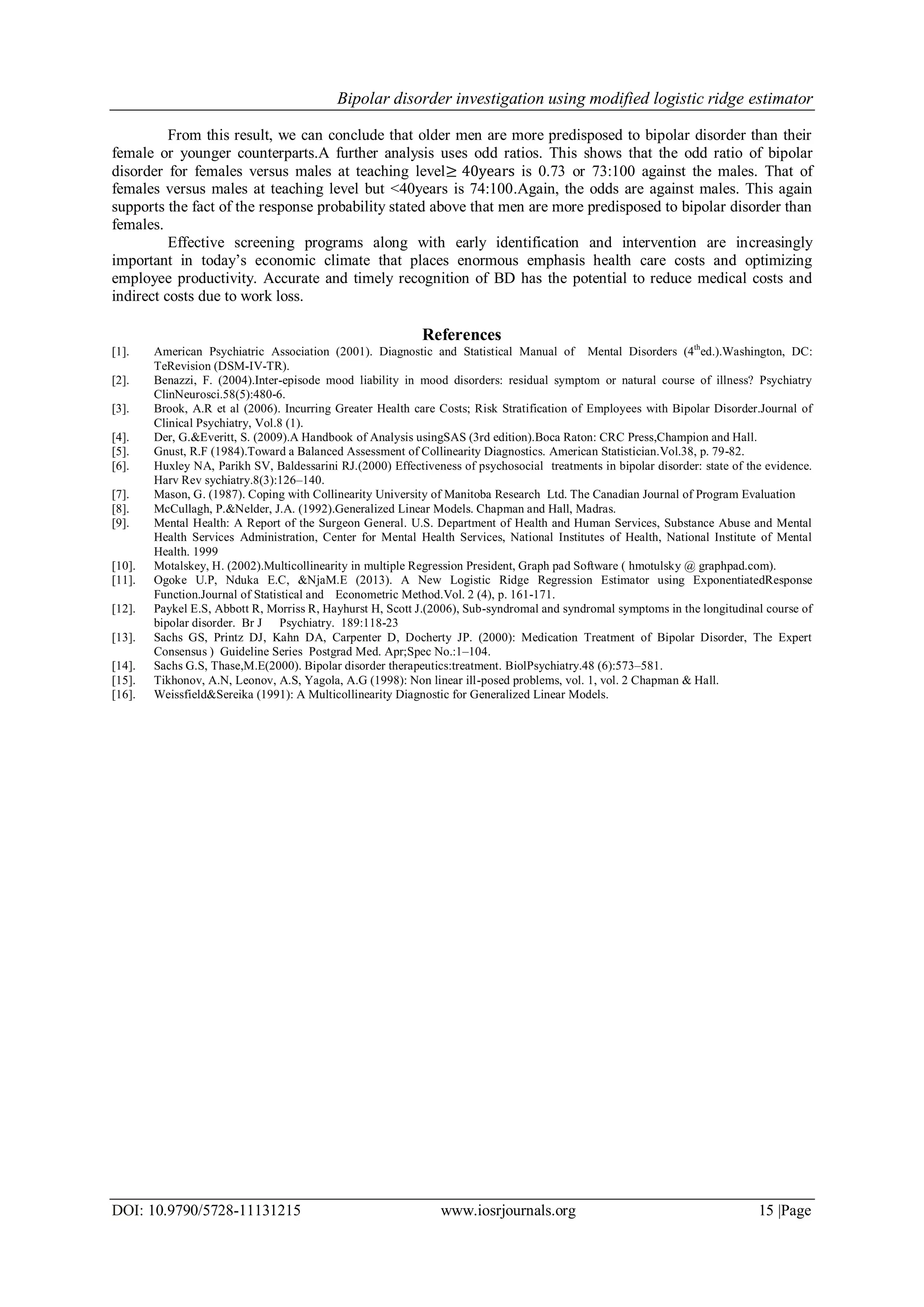 Bipolar disorder investigation using modified logistic ridge estimator
DOI: 10.9790/5728-11131215 www.iosrjournals.org 15 |Page
From this result, we can conclude that older men are more predisposed to bipolar disorder than their
female or younger counterparts.A further analysis uses odd ratios. This shows that the odd ratio of bipolar
disorder for females versus males at teaching level≥ 40years is 0.73 or 73:100 against the males. That of
females versus males at teaching level but <40years is 74:100.Again, the odds are against males. This again
supports the fact of the response probability stated above that men are more predisposed to bipolar disorder than
females.
Effective screening programs along with early identification and intervention are increasingly
important in today’s economic climate that places enormous emphasis health care costs and optimizing
employee productivity. Accurate and timely recognition of BD has the potential to reduce medical costs and
indirect costs due to work loss.
References
[1]. American Psychiatric Association (2001). Diagnostic and Statistical Manual of Mental Disorders (4th
ed.).Washington, DC:
TeRevision (DSM-IV-TR).
[2]. Benazzi, F. (2004).Inter-episode mood liability in mood disorders: residual symptom or natural course of illness? Psychiatry
ClinNeurosci.58(5):480-6.
[3]. Brook, A.R et al (2006). Incurring Greater Health care Costs; Risk Stratification of Employees with Bipolar Disorder.Journal of
Clinical Psychiatry, Vol.8 (1).
[4]. Der, G.&Everitt, S. (2009).A Handbook of Analysis usingSAS (3rd edition).Boca Raton: CRC Press,Champion and Hall.
[5]. Gnust, R.F (1984).Toward a Balanced Assessment of Collinearity Diagnostics. American Statistician.Vol.38, p. 79-82.
[6]. Huxley NA, Parikh SV, Baldessarini RJ.(2000) Effectiveness of psychosocial treatments in bipolar disorder: state of the evidence.
Harv Rev sychiatry.8(3):126–140.
[7]. Mason, G. (1987). Coping with Collinearity University of Manitoba Research Ltd. The Canadian Journal of Program Evaluation
[8]. McCullagh, P.&Nelder, J.A. (1992).Generalized Linear Models. Chapman and Hall, Madras.
[9]. Mental Health: A Report of the Surgeon General. U.S. Department of Health and Human Services, Substance Abuse and Mental
Health Services Administration, Center for Mental Health Services, National Institutes of Health, National Institute of Mental
Health. 1999
[10]. Motalskey, H. (2002).Multicollinearity in multiple Regression President, Graph pad Software ( hmotulsky @ graphpad.com).
[11]. Ogoke U.P, Nduka E.C, &NjaM.E (2013). A New Logistic Ridge Regression Estimator using ExponentiatedResponse
Function.Journal of Statistical and Econometric Method.Vol. 2 (4), p. 161-171.
[12]. Paykel E.S, Abbott R, Morriss R, Hayhurst H, Scott J.(2006), Sub-syndromal and syndromal symptoms in the longitudinal course of
bipolar disorder. Br J Psychiatry. 189:118-23
[13]. Sachs GS, Printz DJ, Kahn DA, Carpenter D, Docherty JP. (2000): Medication Treatment of Bipolar Disorder, The Expert
Consensus ) Guideline Series Postgrad Med. Apr;Spec No.:1–104.
[14]. Sachs G.S, Thase,M.E(2000). Bipolar disorder therapeutics:treatment. BiolPsychiatry.48 (6):573–581.
[15]. Tikhonov, A.N, Leonov, A.S, Yagola, A.G (1998): Non linear ill-posed problems, vol. 1, vol. 2 Chapman & Hall.
[16]. Weissfield&Sereika (1991): A Multicollinearity Diagnostic for Generalized Linear Models.
 
