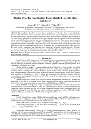 IOSR Journal of Mathematics (IOSR-JM)
e-ISSN: 2278-5728, p-ISSN: 2319-765X. Volume 11, Issue 1 Ver. III (Jan - Feb. 2015), PP 12-15
www.iosrjournals.org
DOI: 10.9790/5728-11131215 www.iosrjournals.org 12 |Page
Bipolar Disorder Investigation Using Modified Logistic Ridge
Estimator
Ogoke U. P.,1
Nduka E.C. ,1
Nja M.E. 2
1.Department of Mathematics and Statistics, University of Port Harcourt, Rivers State, Nigeria.
2. Department of Mathematics, Federal University Lafia, Nigeria.
Abstract: Bipolar affective disorder is a mental illness classified as mood disorder. Many people with bipolar
disorder still go about their normal day-to-day schedule of duties. This is quite dangerous for the civil society.
As the severity increases, affected persons become more erratic, more violent and often make poor judgments.In
this paper, factors other than the traditional, genetic, environmental and neurochemical have been investigated
among one hundred and nine teaching and non-teaching staff of a university. These are sex, age, occupation
and body mass index (BMI). Using the Modified Logistic Ridge estimator, sex, age and body mass index have
been found to contribute significantly to bipolar disorder. Both the standard error test and the odd ratios were
used to determine the significance or otherwise of the factors. Men are more predisposed, older people (≥
40𝑦𝑒𝑎𝑟𝑠) are more predisposed and Body mass index is positively correlated to bipolar disorder. The model
can be used to determine the probability of involvement in each of the eight sub populations. Intervention should
focus on men, people aged 40 and above and people with a higher body mass index.
Keywords: Bipolar Disorder, Collinearity,Logistic Estimator,Logistic Ridge Estimator, Modified Logistic
Ridge Estimator, Odd ratios.
I. Introduction
Bipolar disorder (BD) is a complex, chronic mood disorder involving repeated episodes of depression
and mania/hypomania (American Psychiatric Association 2001). In addition to multiple relapses of mood
episodes,individuals living with BD also experience substantial symptoms between episodes (Schaffer et al.
2006;Benazzi2004; Paykel et al. 2006).
Bipolar disorder is marked by extreme mood swings from highs to lows. These episodes can last for
hours, days, weeks or months. The mood swings may even become mixed, so you might feel like crying over
something upbeat.According to the National Institute of mental Health & other authorities, B.D may include
these warning symptoms; feeling overly happy or optimistic for long stretches of time, feeling easily agitated-
some describe it as feeling jump or “twitchy”, talking fast, restlessness or impulsiveness, impaired judgment,
over confidence, and engaging in risky behavior such as having impulsive sex, gambling ones savings or going
on big spending sprees.
Bipolar disorder is not curable but an effective treatment or management carried out on a patient over a
long period of time will be of immense benefit. Such treatments will help patients even in the most severest
forms of their mood swings and related symptoms (Sachs etal. 2000; Hurley et al. 2000).
Brook etal (2006) used regression analysis to compare the cost of employees with BD with that of other
employee cohorts, to assess cost differences. They built separate regression models for each dependent variable
considered. Logistic regression was also used to model the medical costs and predict likelihood of having any
medical costs during the year. Out of the four cohorts considered,comparisons of cohorts 1,2,3 and 4 yielded
significant differences except between cohort 1 and 3 dealing with sick leave cost.
Collinearity
In both General linear models (GLMs) and Generalized linear models (GLMs), collinearity exists
among two or more independent variables which are highly correlated (Mason, 1987). The effects of this are to
produce regression based parameter estimates with inflated variances.
Gunst(1984) defines collinearity to exist among the columns ofX X1, X2,, … , Xp
if for suitably predetermined εn > 0, there exists constantsC1, C2,… , Cp not all zero such thatC1X1 +
C2X2+,… , +CpXp = S, with S < εn C .
If the goal is simply to predict Y from a set of X variables, then multicollinearity is not a problem. The
prediction will still be accurate and the overall R2
(or adjusted R2
) quantities how well the model predicts Y
values.Motilskey (2002),Weissfield&Sereika (1991) obtained a collinearity diagnosis for GLMs by performing
the singular value decomposition on the scaled observed information matrix.