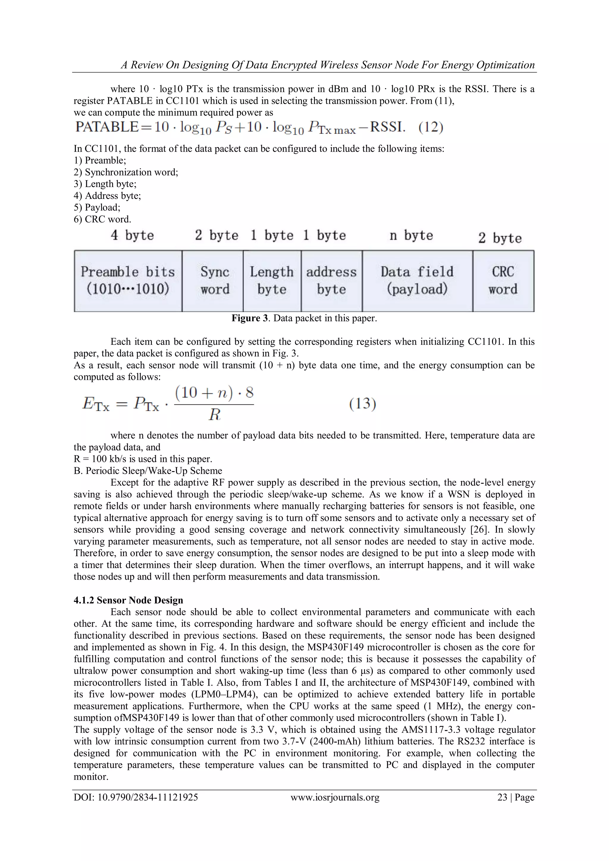 A Review On Designing Of Data Encrypted Wireless Sensor Node For Energy Optimization
DOI: 10.9790/2834-11121925 www.iosrjournals.org 23 | Page
where 10 · log10 PTx is the transmission power in dBm and 10 · log10 PRx is the RSSI. There is a
register PATABLE in CC1101 which is used in selecting the transmission power. From (11),
we can compute the minimum required power as
In CC1101, the format of the data packet can be configured to include the following items:
1) Preamble;
2) Synchronization word;
3) Length byte;
4) Address byte;
5) Payload;
6) CRC word.
Figure 3. Data packet in this paper.
Each item can be configured by setting the corresponding registers when initializing CC1101. In this
paper, the data packet is configured as shown in Fig. 3.
As a result, each sensor node will transmit (10 + n) byte data one time, and the energy consumption can be
computed as follows:
where n denotes the number of payload data bits needed to be transmitted. Here, temperature data are
the payload data, and
R = 100 kb/s is used in this paper.
B. Periodic Sleep/Wake-Up Scheme
Except for the adaptive RF power supply as described in the previous section, the node-level energy
saving is also achieved through the periodic sleep/wake-up scheme. As we know if a WSN is deployed in
remote fields or under harsh environments where manually recharging batteries for sensors is not feasible, one
typical alternative approach for energy saving is to turn off some sensors and to activate only a necessary set of
sensors while providing a good sensing coverage and network connectivity simultaneously [26]. In slowly
varying parameter measurements, such as temperature, not all sensor nodes are needed to stay in active mode.
Therefore, in order to save energy consumption, the sensor nodes are designed to be put into a sleep mode with
a timer that determines their sleep duration. When the timer overflows, an interrupt happens, and it will wake
those nodes up and will then perform measurements and data transmission.
4.1.2 Sensor Node Design
Each sensor node should be able to collect environmental parameters and communicate with each
other. At the same time, its corresponding hardware and software should be energy efficient and include the
functionality described in previous sections. Based on these requirements, the sensor node has been designed
and implemented as shown in Fig. 4. In this design, the MSP430F149 microcontroller is chosen as the core for
fulfilling computation and control functions of the sensor node; this is because it possesses the capability of
ultralow power consumption and short waking-up time (less than 6 μs) as compared to other commonly used
microcontrollers listed in Table I. Also, from Tables I and II, the architecture of MSP430F149, combined with
its five low-power modes (LPM0–LPM4), can be optimized to achieve extended battery life in portable
measurement applications. Furthermore, when the CPU works at the same speed (1 MHz), the energy con-
sumption ofMSP430F149 is lower than that of other commonly used microcontrollers (shown in Table I).
The supply voltage of the sensor node is 3.3 V, which is obtained using the AMS1117-3.3 voltage regulator
with low intrinsic consumption current from two 3.7-V (2400-mAh) lithium batteries. The RS232 interface is
designed for communication with the PC in environment monitoring. For example, when collecting the
temperature parameters, these temperature values can be transmitted to PC and displayed in the computer
monitor.
 
