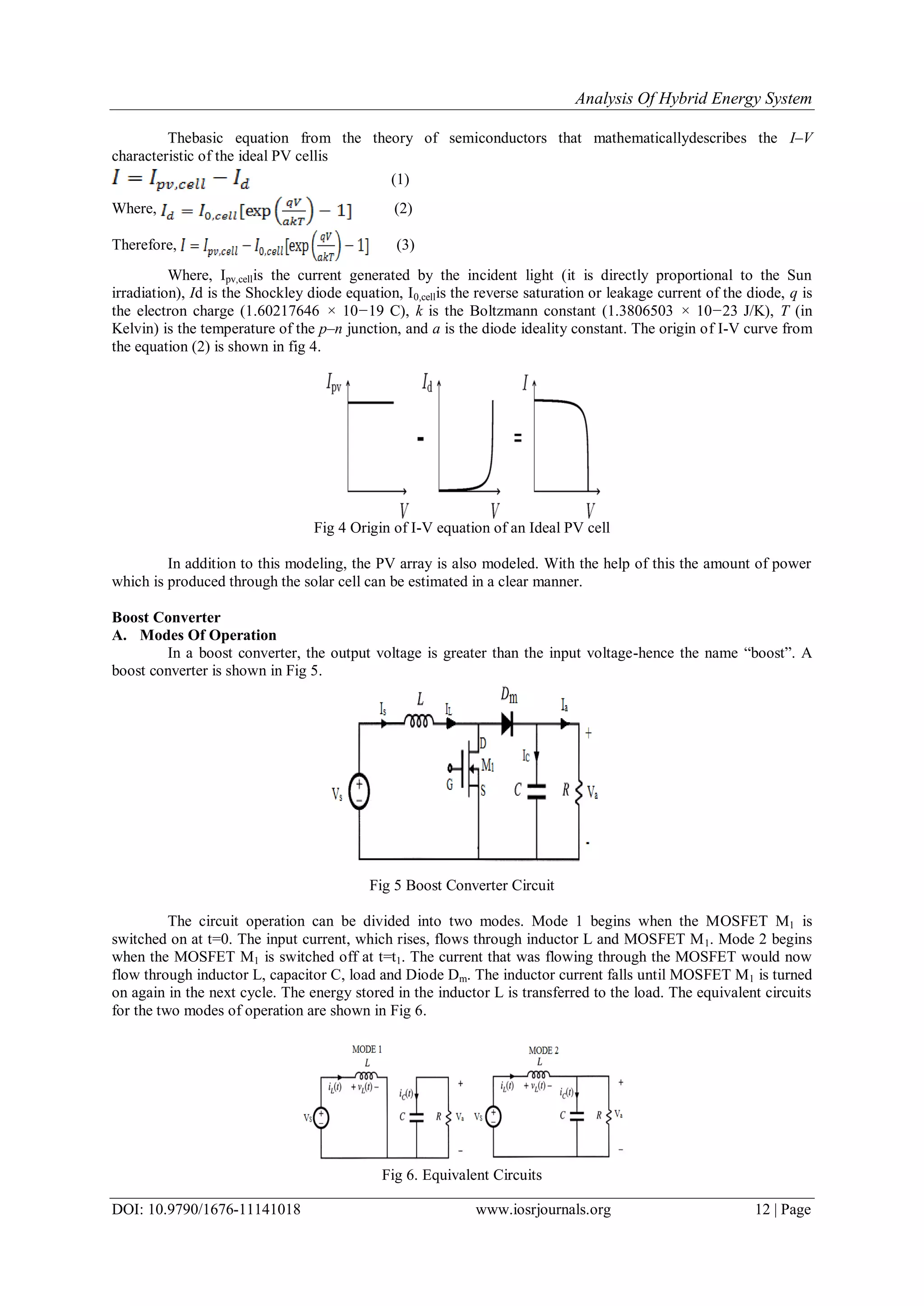 Analysis Of Hybrid Energy System
DOI: 10.9790/1676-11141018 www.iosrjournals.org 12 | Page
Thebasic equation from the theory of semiconductors that mathematicallydescribes the I–V
characteristic of the ideal PV cellis
(1)
Where, (2)
Therefore, (3)
Where, Ipv,cellis the current generated by the incident light (it is directly proportional to the Sun
irradiation), Id is the Shockley diode equation, I0,cellis the reverse saturation or leakage current of the diode, q is
the electron charge (1.60217646 × 10−19 C), k is the Boltzmann constant (1.3806503 × 10−23 J/K), T (in
Kelvin) is the temperature of the p–n junction, and a is the diode ideality constant. The origin of I-V curve from
the equation (2) is shown in fig 4.
Fig 4 Origin of I-V equation of an Ideal PV cell
In addition to this modeling, the PV array is also modeled. With the help of this the amount of power
which is produced through the solar cell can be estimated in a clear manner.
Boost Converter
A. Modes Of Operation
In a boost converter, the output voltage is greater than the input voltage-hence the name “boost”. A
boost converter is shown in Fig 5.
Fig 5 Boost Converter Circuit
The circuit operation can be divided into two modes. Mode 1 begins when the MOSFET M1 is
switched on at t=0. The input current, which rises, flows through inductor L and MOSFET M1. Mode 2 begins
when the MOSFET M1 is switched off at t=t1. The current that was flowing through the MOSFET would now
flow through inductor L, capacitor C, load and Diode Dm. The inductor current falls until MOSFET M1 is turned
on again in the next cycle. The energy stored in the inductor L is transferred to the load. The equivalent circuits
for the two modes of operation are shown in Fig 6.
Fig 6. Equivalent Circuits
 