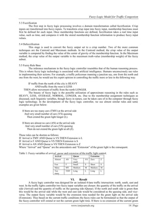 Fuzzy Logic Model for Traffic Congestion
www.iosrjournals.org 18 | Page
5.3 Fuzzification
The first step in fuzzy logic processing involves a domain transformation called fuzzification. Crisp
inputs are transformed into fuzzy inputs. To transform crisp input into fuzzy input, membership functions must
first be defined for each input. Once membership functions are defined, fuzzification takes a real time input
value, such as time, and compares it with the stored membership function information to produce fuzzy input
values.
5.4 Defuzzification
This stage is used to convert the fuzzy output set to a crisp number. Two of the more common
techniques are the Centroid and Maximum methods. In the Centroid method, the crisp value of the output
variable is computed by finding the value of the center of gravity of the membership function. In the Maximum
method, the crisp value of the output variable is the maximum truth-value (membership weight) of the fuzzy
subset.
5.5 Fuzzy Rule Base
The inference mechanism in the fuzzy logic controller resembles that of the human reasoning process.
This is where fuzzy logic technology is associated with artificial intelligence. Humans unconsciously use rules
in implementing their actions. For example, a traffic policeman manning a junction say, one from the north and
one from the west; he would use his expert opinion in controlling the traffic more or less in the following way:
IF traffic from the north of the city is HEAVY
AND traffic from the west is LESS
THEN allow movement of traffic from the north LONGER.
The beauty of fuzzy logic is the possible utilization of approximate reasoning in the rules such as
HEAVY, LESS, AVERAGE, NORMAL, LONGER, etc. Due to the membership assignment techniques as
discussed, such linguistic variables, though fuzzy in nature, can be taken care of in the computer through fuzzy
logic technology. In the development of the fuzzy logic controller, we use almost similar rules and some
examples are given below:
If there are too many cars (TMY) at the arrival side
And very small number of cars (VS) queuing
Then extend the green light longer (L).
If there are almost no cars (AN) at the arrival side
And very small number of cars (VS) queuing
Then do not extend the green light at all (Z).
These rules can be shorten as follows:
IF Arrival is TMY AND Queue is VS THEN Extension is L
IF Arrival is F AND Queue is VS THEN Extension is S
IF Arrival is AN AND Queue is VS THEN Extension is Z
Where “Arrival” and “Queue” are the antecedents and “Extension” of the green light is the consequent.
Table 1: Fuzzy variables of arrival, queue and extension of the traffic light control.
Arrival Queue Extension
Almost AN Very
small
VS Zero Z
Few F Small S Short S
Many MY Medium M Medium M
Too
many
TMY Long L Long L
VI. Result
A fuzzy logic controller was designed for an isolated 4-lane traffic intersection: north, south, east and
west. In the traffic lights controller two fuzzy input variables are chosen: the quantity of the traffic on the arrival
side (Arrival) and the quantity of traffic on the queuing side (Queue). If the north and south side is green then
this would be the arrival side while the west and east side would be considered as the queuing side, and vice-
versa. The output fuzzy variable would be the extension time needed for the green light on the arrival side
(Extension). Thus based on the current traffic conditions the fuzzy rules can be formulated so that the output of
the fuzzy controller will extend or not the current green light time. If there is no extension of the current green
 