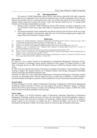 Fuzzy Logic Model for Traffic Congestion
www.iosrjournals.org 20 | Page
IX. Recommendations
The essence of Traffic Information System (TIS) in cities that are bedevilled with traffic congestion
can no longer be over emphasized. This is because the traditional ways of traffic management such as one way,
odd and even numbers, flyovers, construction of new routes, use of Para-mass transit, etc have not been able to
eradicate traffic congestions in places like Owerri, Lagos, Port Harcourt, Benin-City etc. To manage traffic
therefore, the following recommendations are made:
1. Putting in place a dynamic Traffic Information System (TIS) structure to monitor congestions in the
city. Provision of more fuzzy logic traffic lights at congested junction for effective management of
traffic.
2. Government should put in place independent and efficient electricity that will Power all the fuzzy logic
traffic lights stationed at road junctions rather than rely on the Present epileptic power supply from
Enugu Electricity Distribution Company (EEDC).
References
[1] Askerzade, I.N, Mustafa S.Mahmood “Design and Implementation of Intelligent Traffic Control by Using Fuzzy Logic”, Talk in
1st
International Fuzzy Systems Symposium October 1-2, Ankara, pp.52- 59, 2009.
[2] De Silva, C. W. intelligent control: fuzzy logic applications. Boca Raton, FL: CRC Press 1995.
[3] De Silva, C.W “The role of soft computing in Intelligent machines” Phil. Trans. R. Soc. Lond.361, 2003, 1749–1780
[4] Filippidis, A., Jain, L. C. and de Silva, C. W. Intelligent control techniques. In Intelligent adaptive control (ed. L. C. Jain & C. W
de Silva). Boca Raton, FL: CRC Press 1999.
[5] Klir, st. Clair and Yuan, Fuzzy sets and Fuzzy Logic: Theory and Application, Prentice Hall Inc. 1997.
[6] Tang, P. L., Poo A. N. and De Silva C. W. Knowledge-based extension of model referenced adaptive control with application to an
industrial process. J. Intell. Fuzzy Syst. 10, 2001, 159–183.
[7] Zadeh, L.A Fuzzy Logic and Soft Computing: Issues, Contentions and Perspectives. In Proc. Of IIZUKA‟94: Third Int. Conf. on
Fuzzy Logic, Neural Nets and Soft Computing, 1–2, Iizuka 1994.
First Author
Dr. (Mrs.) U.F. Eze, a Senior Lecturer in the Department of Information Management Technology (I.M.T),
Federal University of Technology, Owerri Nigeria, obtained her B.Sc. degree in Computer Science in 1996,
M.Sc. (Computer Science) in 2001 and Ph.D (Computer Science) in 2008 from Nnamdi Azikiwe University,
Awka.
Dr. (Mrs.) Eze has acquired several years of experience in teaching and research in various institution of higher
learning in Nigeria. Her research interests are in Database Systems, Data Mining, Management Information
Systems and Gender and Child Development issues.
Currently, Dr. (Mrs.) Eze is the acting Head of Department of Information Management Technology, Federal
University of Technology Owerri. She has equally served as a Leader and Co-ordinator in various academic,
Professional Bodies and religious institutions. She has published in several international and national journals.
Second Author
Mr Igoh Emmanuel is an M.Sc student of Information Technology in Department of Information Management
Technology, Federal University of Owerri, Imo state Nigeria. He earned his Bachelor‟s degree in Computer
Sciences from Rivers state University of science and Technology Port Harcourt, Nigeria, in 2006. His current
areas of interest are artificial intelligence and fuzzy logic.
Third Author
Mr. Etim Stephen is an M.Tech Research student of Information Technology Department of Information
Management Technology, Federal University of Owerri, Imo state Nigeria. He earned his Bachelor‟s degree in
Computer Sciences from Cross River University of Technology, Calabar, Nigeria, in 2008. He is currently a
System Analyst in the University of Calabar and also a Software Developer with Centre for Software
Development and Research, Calabar. He has keen interest on software design, development and testing.
 