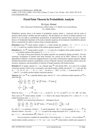 IOSR Journal of Mathematics (IOSR-JM)
e-ISSN: 2278-5728, p-ISSN: 2319-765X. Volume 11, Issue 1 Ver. VI (Jan - Feb. 2015), PP 16-18
www.iosrjournals.org
DOI: 10.9790/5728-11161618 www.iosrjournals.org 16 | Page
Fixed Point Theorm In Probabilistic Analysis
Dr.Ayaz Ahmad
Head, Department Of Mathematics Millat College, L.N. Mithila Universitydarbhanga
Pin: 846004 (India)
Probabilistic operator theory is the branch of probabilistic analysis which is concerned with the study of
operator-valued random variables and their properties. The development of a theory of random operators is of
interest in its own right as a probabilistic generalization of (deterministic) operator theory and just as operator
theory is of fundamental importance in the study of operator equations, the development of probabilistic operator
theory is required for the study of various classes of random equations.
Defenition.1.1.Any -valued random variable x() which satisfies the condition ({ : T ()  () = y
()}) = 1 is said to be a random solution of the random operator equation T() x () = y ().
Defenition.1.2: An -valued random variable () is said to be a fixedpoint of the random operator T() if
() is a random solution of the equation T()() = ().
The study of fixed point theorems for random operators was initiated by Špaček and Hanš1
. The first
systematic investigation of random fixed point theorems was carried out by Hanš1
. Because of the wide
applicability of Banach’s contraction mapping theorem in the study of deterministic operator equations, Špaček
and Hanš directed their attention to probabilistic versions of Banach’s theorem and used their results to prove the
existence, uniqueness, and measurability of solutions of integral equations with random kernels.
Defenitin.1.3 :A random operator T() on a Banach space with domain D(T()) is said to be a random
contraction operator if there exists a nonnegative real-valued random variable such that k() < 1, and such that
as, T()x1 – T()x2 k()x1 – x2for all x1, x2  D(T()). If k() = k (a- constant) for all  
, then T() is called a uniform random contraction operator.
Theorem. 1.4: Let be a separable Banach space, and let. T() be a continuous random operator on to
itself such that
= 1,
Where for every   , x  , and n = 1, 2, …., we put T1
()x = T()x, and Tn+1
()x = T()[Tn
()x]. Then.
There exists an -valued random variable () which is the unique fixed point of T(); that is if () is
another fixed point, then ()=().
PROOF. Let E denote those elements of  belonging to the set
for with T () is continuous. Clearly E  P, and by hypothesis, (E) = 1. Let the mapping () :   be
defined as follows : For every   E, () is equal to the unique fixed point of T(); and for every   - E,
put () =  (the null element of ). Then T()() = ().
Now,we proceed to establish the measurability of the fixed point (). Let x0() be an arbitrary -
valued random variable, and put x1() = T() x0 (). x1() is an -valued random variable and a sequence of



 











21
11
)()(:
21
xTxT nn
xxnm



21
1
1 xx
m









 2121
11
1
1)()(:
21
xx
m
xTxT nn
xxnm



















 