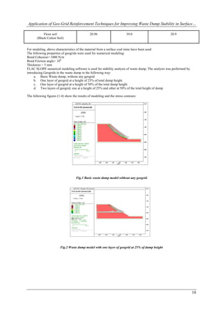 Application of Geo-Grid Reinforcement Techniques for Improving Waste Dump Stability in Surface…

            Floor soil                        20.96                      39.0                       20.9
       (Black Cotton Soil)


For modeling, above characteristics of the material from a surface coal mine have been used
The following properties of geogrids were used for numerical modeling:
Bond Cohesion= 1000 N/m
Bond Friction angle= 100
Thickness = 5 mm
FLAC SLOPE numerical modeling software is used for stability analysis of waste dump. The analysis was performed by
introducing Geogrids in the waste dump in the following way:
     a. Basic Waste dump, without any geogrid
     b. One layer of geogrid at a height of 25% of total dump height
     c. One layer of geogrid at a height of 50% of the total dump height
     d. Two layers of geogrid, one at a height of 25% and other at 50% of the total height of dump

The following figures (1-4) show the results of modeling and the stress contours:




                                    Fig.1 Basic waste dump model without any geogrid




                        Fig.2 Waste dump model with one layer of geogrid at 25% of dump height




                                                                                                                     18
 