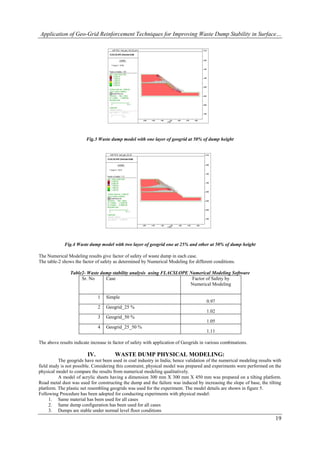 Application of Geo-Grid Reinforcement Techniques for Improving Waste Dump Stability in Surface…




                        Fig.3 Waste dump model with one layer of geogrid at 50% of dump height




             Fig.4 Waste dump model with two layer of geogrid one at 25% and other at 50% of dump height

The Numerical Modeling results give factor of safety of waste dump in each case.
The table-2 shows the factor of safety as determined by Numerical Modeling for different conditions.

                Table2- Waste dump stability analysis using FLACSLOPE Numerical Modeling Software
                     Sr. No     Case                                   Factor of Safety by
                                                                      Numerical Modeling

                               1   Simple
                                                                                       0.97
                               2   Geogrid_25 %
                                                                                       1.02
                               3   Geogrid_50 %
                                                                                       1.05
                               4   Geogrid_25_50 %
                                                                                       1.11

The above results indicate increase in factor of safety with application of Geogrids in various combinations.

                         IV.           WASTE DUMP PHYSICAL MODELING:
          The geogrids have not been used in coal industry in India; hence validation of the numerical modeling results with
field study is not possible. Considering this constraint, physical model was prepared and experiments were performed on the
physical model to compare the results from numerical modeling qualitatively.
          A model of acrylic sheets having a dimension 300 mm X 300 mm X 450 mm was prepared on a tilting platform.
Road metal dust was used for constructing the dump and the failure was induced by increasing the slope of base, the tilting
platform. The plastic net resembling geogrids was used for the experiment. The model details are shown in figure 5.
Following Procedure has been adopted for conducting experiments with physical model:
      1. Same material has been used for all cases
      2. Same dump configuration has been used for all cases
      3. Dumps are stable under normal level floor conditions
                                                                                                                         19
 