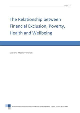 P a g e | 1
The RelationshipbetweenFinancial Exclusion, Poverty, HealthandWellbeing | 2014 | Victoria Mackay-Parkin
The Relationship between
Financial Exclusion, Poverty,
Health and Wellbeing
Victoria Mackay-Parkin
 