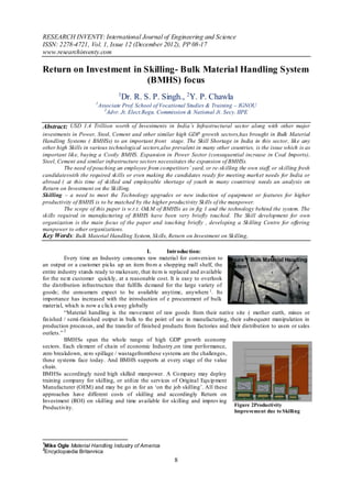 RESEARCH INVENTY: International Journal of Engineering and Science
ISSN: 2278-4721, Vol. 1, Issue 12 (December 2012), PP 08-17
www.researchinventy.com

Return on Investment in Skilling- Bulk Material Handling System
                         (BMHS) focus
                                  1
                                   Dr. R. S. P. Singh., 2Y. P. Chawla
                      1
                          Associate Prof. School of Vocational Studies & Training – IGNOU
                            2
                              Advr. Jt. Elect.Regu. Commission & National Jt. Secy. IIPE

Abstract: USD 1.4 Trillion worth of Investments in India’s Infrastructural sector along with other major
investments in Power, Steel, Cement and other similar high GDP growth sectors,has brought in Bulk Material
Handling Systems ( BMHSs) to an important front stage. The Skill Shortage in India in this sector, like any
other high Skills in various technological sectors,also prevalent in many other countries, is the issue which is as
important like, buying a Costly BMHS. Expansion in Power Sector (consequential increase in Coal Imports),
Steel, Cement and similar infrastructure sectors necessitates the expansion of BMHSs.
         The need of pouching an employee from co mpetitors’ yard, or re-skilling the own staff, or skilling fresh
candidateswith the required skills or even making the candidates ready for meeting market needs for India or
abroad ( at this time of skilled and employable shortage of youth in many countries) needs an analysis on
Return on Investment on the Skilling.
Skilling – a need to meet the Technology upgrades or new induction of equipment or features for higher
productivity of BMHS is to be matched by the higher productivity Skills of the manpower.
         The scope of this paper is w.r.t. O&M of BMHSs as in fig 1 and the technology behind the system. The
skills required in manufacturing of BMHS have been very briefly touched. The Skill development for own
organization is the main focus of the paper and touching briefly , developing a Skilling Centre for offering
manpower to other organizations.
Key Words: Bulk Material Handling System, Skills, Return on Investment on Skilling,

                                               I.     Introduction:
          Every time an Industry consumes raw material for conversion to Figure 1 Bulk Material Handling
an output or a customer picks up an item fro m a shopping mall shelf, the System
entire industry stands ready to makesure, that item is replaced and available
for the next customer quickly, at a reasonable cost. It is easy to overlook
the distribution infrastructure that fulfills demand for the large variety of
goods; the consumers expect to be available anytime, anywhere 1 . Its
importance has increased with the introduction of e procurement of bulk
material, which is now a click away globally
          “Material handling is the movement of raw goods from their native site ( mother earth, mines or
fin ished / semi-finished output in bulk to the point of use in manufacturing, their subsequent manipulation in
production processes, and the transfer of finished products from factories and their distribution to users or sales
outlets.” 2
          BMHSs span the whole range of high GDP growth economy
sectors. Each element of chain of economic Industry,on time performance,
zero breakdown, zero spillage / wastagefromthese systems are the challenges,
these systems face today. And BMHS supports at every stage of the value
chain.
BMHSs accordingly need high skilled manpower. A Co mpany may deploy
training company for skilling, or utilize the services of Original Equ ip ment
Manufacturer (OEM) and may be go in for an „on the job skilling‟. All these
approaches have different costs of skilling and accordingly Return on
Investment (ROI) on skilling and time available for skilling and improv ing
                                                                                 Figure 2Productivity
Productivity.
                                                                                  Improvement due to Skilling




1
Mike Ogle Material Handling Industry of America
2
Encyclopædia Britannica
                                                        8
 