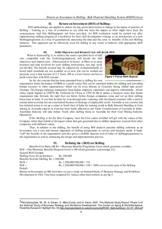 Return on Investment in Skilling- Bulk Material Handling System (BMHS) focus

                           II.         Return on Investment (ROI) of Skilling:
          ROI methodology can applied to almost for any given intervention or change in the inputs of practice of
Skilling / Train ing as a way of evaluation to see what has been the impact or what might have been the
consequences, had that Skillinginputs not been provided. An ROI evaluation could be carried out after
implementing skilling program of a wo rkforce fo r their skill development strategy or an introduction of a new
Skillingprogramme as a way of quantitatively measuring the time and the costs vs. benefits of the new Skilling
initiat ive. This approach can be effectively used for skilling in any sector of industry with appropriate Skill
parameters.

                        III.       Skills Objecti ves and Rel ated Costs will deci de ROI
        What to focuson(Fig 3), to achieve the team‟s specified level of skill
sets, compatible with the Technologydeployed, will decide the skill
objectives and related costs (Outsourced or in-house at Plant or at away
location) and time involved for such skilling intervention, one may wo rk
out the RoI. The benefit accrued may be subjectively evaluatedinitially as
bench mark standards are not available as of now, but can be worked out
precisely over a time horizon of 2-3 Years. HR as a Cost Center can have a
profit center face with ROI concept.                                              Figure 3 Focus Skill Objects
          So far, the concept that has been presented here is skilling for own
organization under the banner of HRM as a profit center.This can be extended further for skilling and providing
human resource to other organizations , which can be even abroad, in Countries facing skilled man power
shortage. The foreign exchange remittances from Indian employee expatriates can improve substantially , wh ich
today stands highest at USD70 Bn. Followed by Ch ina at USD 66 Bn. It makes a business sense that Indian
organization take forward, the right foot out faster, before foreign co mpanies come and set up their skilling
bases here in India. It can best be done by even through joint venturing with developed countries with a need to
sustain their economy but are constrained because of shortage of employable youth. Australia is one country that
has initiated action to set up a center in North East of India for training youth in Bulk Material Handling in Coal
mining as Australia expo rts in Coal has been badly affected as per Trade Co mmissioner of Australia in India .
Australian Industry will take Indian Youth after skilling them, to Australia for their Coal Mining Industry
Operations.
          If the Skilling is for the Host Co mpany, then the Core values instilled will gel with the values of the
Co mpany rather than hybrid of divergent values that gets generated due to skilled manpower sourced from other
companies with different values.
          Thus, in relation to the skilling, the benefit of using ROI analysis presents skilling solutions as an
investment, not a cost and ensures align ment of skilling programmes to service and business needs. It helps
“sell” the benefits to the organization and also gives a credible measure tool of value of skillingprogrammes to
the organization as well as enhancing the design and imp lementation process.

                                 IV.       Defining the ( ROI) on Skilling
         Benefits/Cost Ratio (BCR) = Monetary Benefits/Programme Costs which generates a number
ROI = (Net Monetary Benefits/Program Costs) x 100 wh ich generates a percentage (%)
General ROI Example
Skilling Costs for an Init iative    Rs. 500,000
Benefits fro m the Skilling Rs. 1,500,000
BCR =                                Rs. 1,500,000/500,000 = 3.0
ROI =                                Rs. 1,500,000/500,000 x 100 = 300% (over a time span of the Skilling
Period)
Return on Investment on HR Activ ities ( as per a study on National Study of Business Strategy and Workforce
Develop ment in USA.3 has been compared by various other interventions as per fig 4




3
 Pitt-Catsouphes, M., M. A. Smyer, C. Matz-Costa, and K. Kane. 2007. The National Study Report: Phase II of
the National Study of Business Strategy and Workforce Development. The Center on Aging & Work/Workplace
Flexibility Research Highlight No. 04.http://agingandwork.b c.edu/documents/RH04_NationalStudy_03-07_004.pdf
                                                        9
 