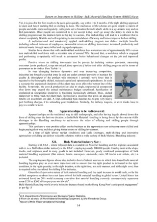 Return on Investment in Skilling- Bulk Material Handling System (BMHS) focus

Yet, it is possible for first results to be seen quite quickly, say within 3 to 6 months, if the right skilling approach
is taken and bench marking RoI on skilling is done. The mechanics of the scheme are quite simple: a matrix of
people and skills, reviewed regularly, with goals set to broaden the individual's skills in a systematic way and on
RoI parameters. Once people are committed to it, (or accept it,they won't go away) the ability to stick to the
skilling program over the mediu m term is the key to success. The multiskilling will lead to a workforce that is
almost completely flexible and self-regulat ing to maximizelabour efficiency and hence improve Ro I on skilling.
           A well-structured and consistently applied mult i-skilling program can deliver mu lt iple benefits
including reduced turnover of employees, measurable return on skilling investment, increased productivity and
reduced waste through more skilled and engaged employees.
           Studies have shown that with multi-skilled workforce has a retention rate of approximately 90% versus
non multi-skilled workfo rce with a retention rate of around 70%. Beyond that, a workforce which is engaged
and performing co mpetently will result in permanent better behavioural changes on the job and improved
profits.
           Positive return on skilling investment can be proven by isolating various processes, measuring
outcomes (units produced, scrap min imized, t ime spent etc.) before and after skilling program and in terms of
parameters as in table at Para 7(table 1).
           In ever changing business dynamics and ever increasing competition,
industries are forced to cut that extra fat and are under constant pressure to increase the
quality & throughput of the product with minimu m ( optimal) work force that is
required to be thoroughly skilled, reduced capital and operational expenditures. In such
a scenario the unplanned shutdown of the plant may even affect the bottom line of the
facility. So metimes, the cost & production loss due to single, unplanned & unexpected
shut down may exceed the annual maintenance budget sanctioned. Justification of
unplanned & unexpected shutdown is becoming increasingly difficult. Thus , skilled
manpower to bring back the plant back operational is essential that gives an adequate
returns on investment on skill. A ship, unloading bulk material has to pay very heavy
port berthing charges, if its unloading gear breakdown. Similarly, for railway wagons , or even trucks have to
pay to a smaller extent.

                              XI.        Apprenticeships to be rediscovered:
         Apprenticeships are the traditional way to skill tradespeople, and after having largely slowed down this
form of skilling over the last two decades in India.Bulk Material Handling is being forced by the extreme skills
shortages in the Handling machinery to red iscover the value of offering and skilling people through
apprenticeships.
         This can have a very positive effect on the business as the apprentices start to become more skilled and
begin paying their way and thus giving better return on skilling investment.
         At a time of tight labour market conditions and skills shortages, multi-skilling and innovative
approaches to skilling can deliver valuable solutions within a wide variety of Bu lk Material Handling industry.

                                 XII.        Bulk Material Industry Size :
           Starting with USA , where relevant data is available on Material handling and the logistics associated
with it, is a, $60 b illion dollar industry in the USA 5 , emp loying nearly 300,000 people. Emp loy ment at the ships,
trucks, and airplanes used to carry goods is not included. However, yearly comb ined consumption of bulk
material handling equipment (like cranes, hoists, conveyors, monorails, carts, lift trucks a nd robots, etc.) is
included.
           The emp loy ment figures above also include a host of related services in which data -based bulk material
handling logistics play an ever more impo rtant role to ensure that the right product is delivered in the right
condition, in the right quantity, to the right location, at the right time, in a safe manner, and at the right cost, thus
is required to be considered for skilling I this industry.
           Given the all-pervasive nature of bulk material handling and the rapid increase in wo rld trade, so far the
skilled manpower nu mbers have not been arrived for bulk material handling in g lobal terms. United States has
estimated based on 20% world econo my considers that material handling currently conservatively represents
some $250 to $300 b illion per year worldwide 6 .
Bulk Material handling world over is bound to increase based on the Hong Kong Port‟s anticipated engagement7
as per fig 13

5
 U.S. Department of Commerce and Bureau of Lab or Statistics,
6 From an ab stract of World Material Handling Equipment, b y the Freedonia Group.
7
 Nexan’s White Paper on Material Handling
                                                          14
 