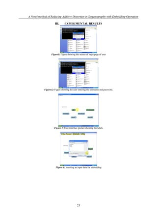 A Novel method of Reducing Additive Distortion in Steganography with Embedding Operation

                      III.      EXPERIMENTAL RESULTS




                   Figure1: Figure showing the screen of login page of user




            Figures2: Figure showing the user entering the username and password.




                      Figure 3: User interface picture showing the labels




                       Figure 4: Inserting an input data for embedding




                                             23
 