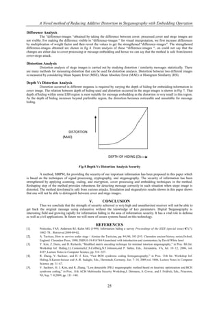 A Novel method of Reducing Additive Distortion in Steganography with Embedding Operation

Difference Analysis
          The “difference-images “obtained by taking the difference between cover, processed cover and stego images are
not visible. For making the difference visible in “difference-images “ for visual interpretation, we first increase differences
by multiplication of weight factor and then revert the values to get the strengthened “difference-images”. The strengthened
difference-images obtained are shown in fig 4. From analysis of these “difference-images “, on could not say that the
changes are either due to cover processing or message embedding and hence we can say that the method is safe from known
cover-stego attack.

Distortion Analysis
         Distortion analysis of stego images is carried out by studying distortion / similarity messages statistically. There
are many methods for measuring distortion that can be used for distortion analysis. Distortion between two different images
is measured by considering Mean Square Error (MSE), Mean Absolute Error (MAE) or Histogram Similarity (HS).

Depth Vs Distortion Analysis
          Distortion occurred in different steganos is required by varying the depth of hiding for embedding information in
cover image. The relation between depth of hiding used and distortion occurred in the stego images is shown in Fig 7. That
depth of hiding within some LSB region is most suitable for message embedding as the distortion is very small in this region.
As the depth of hiding increases beyond preferable region, the distortion becomes noticeable and unsuitable for message
hiding.




                               DISTORTION
                            (MAE)




                                                                  DEPTH OF HIDING (D)

                                         Fig.9.Depth Vs Distortion Analysis Security

           A method, SBIPM, for providing the security of our important information has been proposed in this paper which
is based on the techniques of signal processing, cryptography, and steganography. The security of information has been
strengthened by applying scanning, coding, and encryption, cover processing and embedding techniques in the method.
Reshaping step of the method provides robustness for detecting message correctly in such situation when stego image is
distorted. The method developed is safe from various attacks. Simulation and steganalysis results shown in this paper shows
that one will not be able to distinguish between cover and stego images.

                                                  V.         CONCLUSION
          Thus we conclude that the strength of security achieved is very high and unauthorized receiver will not be able to
get back the original message using exhaustive without the knowledge of key parameters. Digital Steganography is
interesting field and growing rapidly for information hiding in the area of information security. It has a vital role in defense
as well as civil applications. In future we will more of secure systems based on this technology.

                                                       REFERENCES
[1].      Petitcolas, FAP; Anderson RJ; Kuhn MG (1999). Information hiding a survey Proceedings of the IEEE (special issue) 87 (7):
          1062–78. . Retrieved 2008-09-02.
[2].      A. Tacticus, How to survive under siege / Aineias the Tactician, pp. 84{90, 183{193. Clarendon ancient history series,Oxford,
          England: Clarendon Press, 1990, ISBN 0-19-814744-9,translated with introduction and commentary by David White head
[3].      Y. Kim, Z. Duric, and D. Richards, “Modiﬁed matrix encoding technique for minimal istortion steganography,” in Proc. 8th Int.
          Workshop Inf. Hiding,J.L.Camenisch,C.S.Collberg,N.F.Johnson,and P. Sallee, Eds., Alexandria, VA, Jul. 10–12, 2006, vol.
          4437, Lecture Notes in Computer Science, pp. 314–327.
[4].      R. Zhang, V. Sachnev, and H. J. Kim, “Fast BCH syndrome coding forsteganography,” in Proc. 11th Int. Workshop Inf.
          Hiding,,S.Katzen-beisser and A.-R. Sadeghi, Eds., Darmstadt, Germany, Jun. 7–10, 2009,vol. 5806, Lecture Notes in Computer
          Science, pp. 31–47.
[5].      V. Sachnev, H. J. Kim, and R. Zhang, “Less detectable JPEG steganography method based on heuristic optimization and BCH
          syndrome coding,” in Proc. 11th ACM Multimedia Security Workshop,J. Dittmann, S. Craver, and J. Fridrich, Eds., Princeton,
          NJ, Sep. 7–8,2009, pp. 131–140.


                                                                 25
 