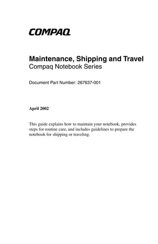 b

Maintenance, Shipping and Travel
Compaq Notebook Series

Document Part Number: 267637-001




April 2002


This guide explains how to maintain your notebook, provides
steps for routine care, and includes guidelines to prepare the
notebook for shipping or traveling.
 