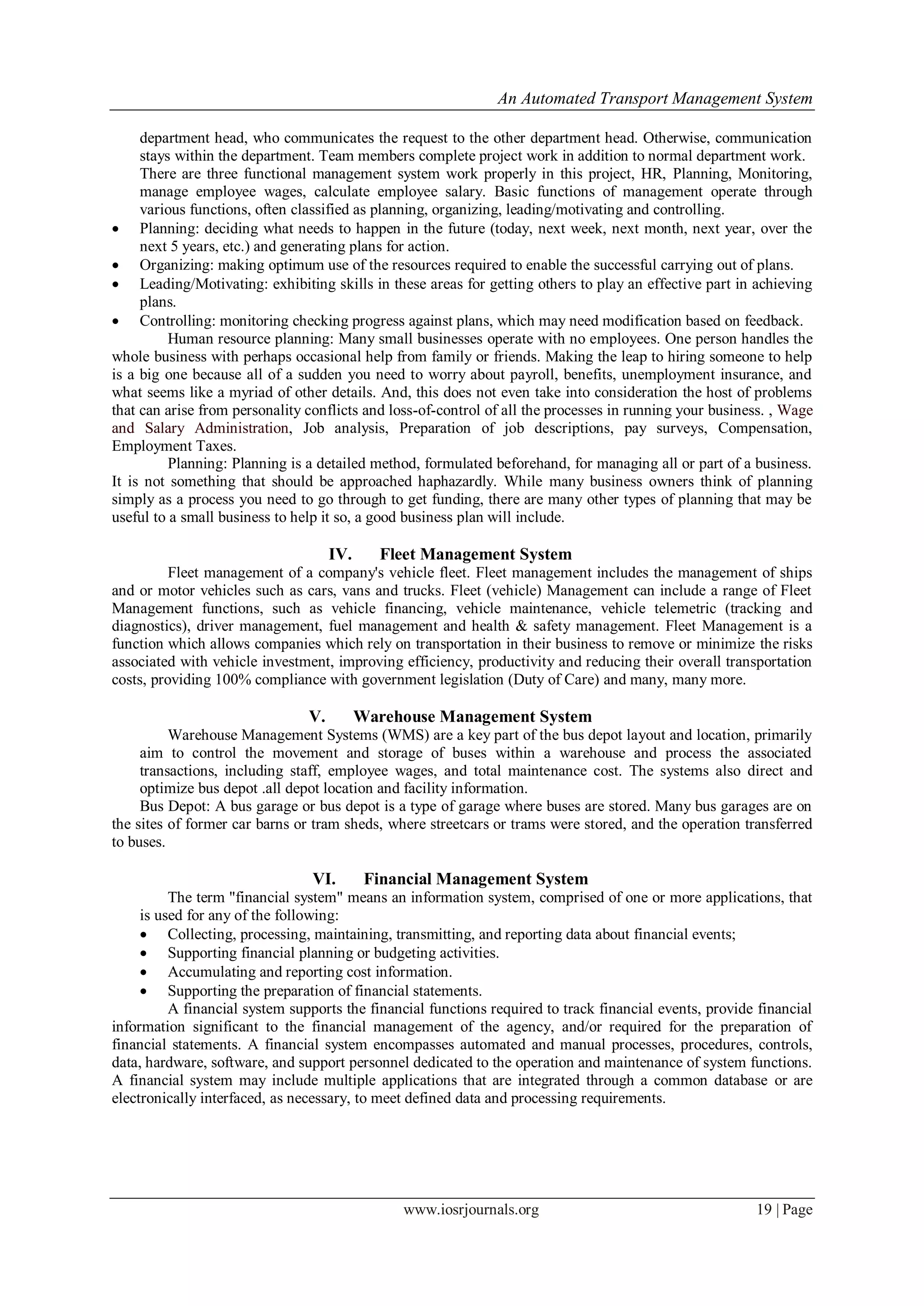 An Automated Transport Management System
www.iosrjournals.org 19 | Page
department head, who communicates the request to the other department head. Otherwise, communication
stays within the department. Team members complete project work in addition to normal department work.
There are three functional management system work properly in this project, HR, Planning, Monitoring,
manage employee wages, calculate employee salary. Basic functions of management operate through
various functions, often classified as planning, organizing, leading/motivating and controlling.
 Planning: deciding what needs to happen in the future (today, next week, next month, next year, over the
next 5 years, etc.) and generating plans for action.
 Organizing: making optimum use of the resources required to enable the successful carrying out of plans.
 Leading/Motivating: exhibiting skills in these areas for getting others to play an effective part in achieving
plans.
 Controlling: monitoring checking progress against plans, which may need modification based on feedback.
Human resource planning: Many small businesses operate with no employees. One person handles the
whole business with perhaps occasional help from family or friends. Making the leap to hiring someone to help
is a big one because all of a sudden you need to worry about payroll, benefits, unemployment insurance, and
what seems like a myriad of other details. And, this does not even take into consideration the host of problems
that can arise from personality conflicts and loss-of-control of all the processes in running your business. , Wage
and Salary Administration, Job analysis, Preparation of job descriptions, pay surveys, Compensation,
Employment Taxes.
Planning: Planning is a detailed method, formulated beforehand, for managing all or part of a business.
It is not something that should be approached haphazardly. While many business owners think of planning
simply as a process you need to go through to get funding, there are many other types of planning that may be
useful to a small business to help it so, a good business plan will include.
IV. Fleet Management System
Fleet management of a company's vehicle fleet. Fleet management includes the management of ships
and or motor vehicles such as cars, vans and trucks. Fleet (vehicle) Management can include a range of Fleet
Management functions, such as vehicle financing, vehicle maintenance, vehicle telemetric (tracking and
diagnostics), driver management, fuel management and health & safety management. Fleet Management is a
function which allows companies which rely on transportation in their business to remove or minimize the risks
associated with vehicle investment, improving efficiency, productivity and reducing their overall transportation
costs, providing 100% compliance with government legislation (Duty of Care) and many, many more.
V. Warehouse Management System
Warehouse Management Systems (WMS) are a key part of the bus depot layout and location, primarily
aim to control the movement and storage of buses within a warehouse and process the associated
transactions, including staff, employee wages, and total maintenance cost. The systems also direct and
optimize bus depot .all depot location and facility information.
Bus Depot: A bus garage or bus depot is a type of garage where buses are stored. Many bus garages are on
the sites of former car barns or tram sheds, where streetcars or trams were stored, and the operation transferred
to buses.
VI. Financial Management System
The term "financial system" means an information system, comprised of one or more applications, that
is used for any of the following:
 Collecting, processing, maintaining, transmitting, and reporting data about financial events;
 Supporting financial planning or budgeting activities.
 Accumulating and reporting cost information.
 Supporting the preparation of financial statements.
A financial system supports the financial functions required to track financial events, provide financial
information significant to the financial management of the agency, and/or required for the preparation of
financial statements. A financial system encompasses automated and manual processes, procedures, controls,
data, hardware, software, and support personnel dedicated to the operation and maintenance of system functions.
A financial system may include multiple applications that are integrated through a common database or are
electronically interfaced, as necessary, to meet defined data and processing requirements.
 