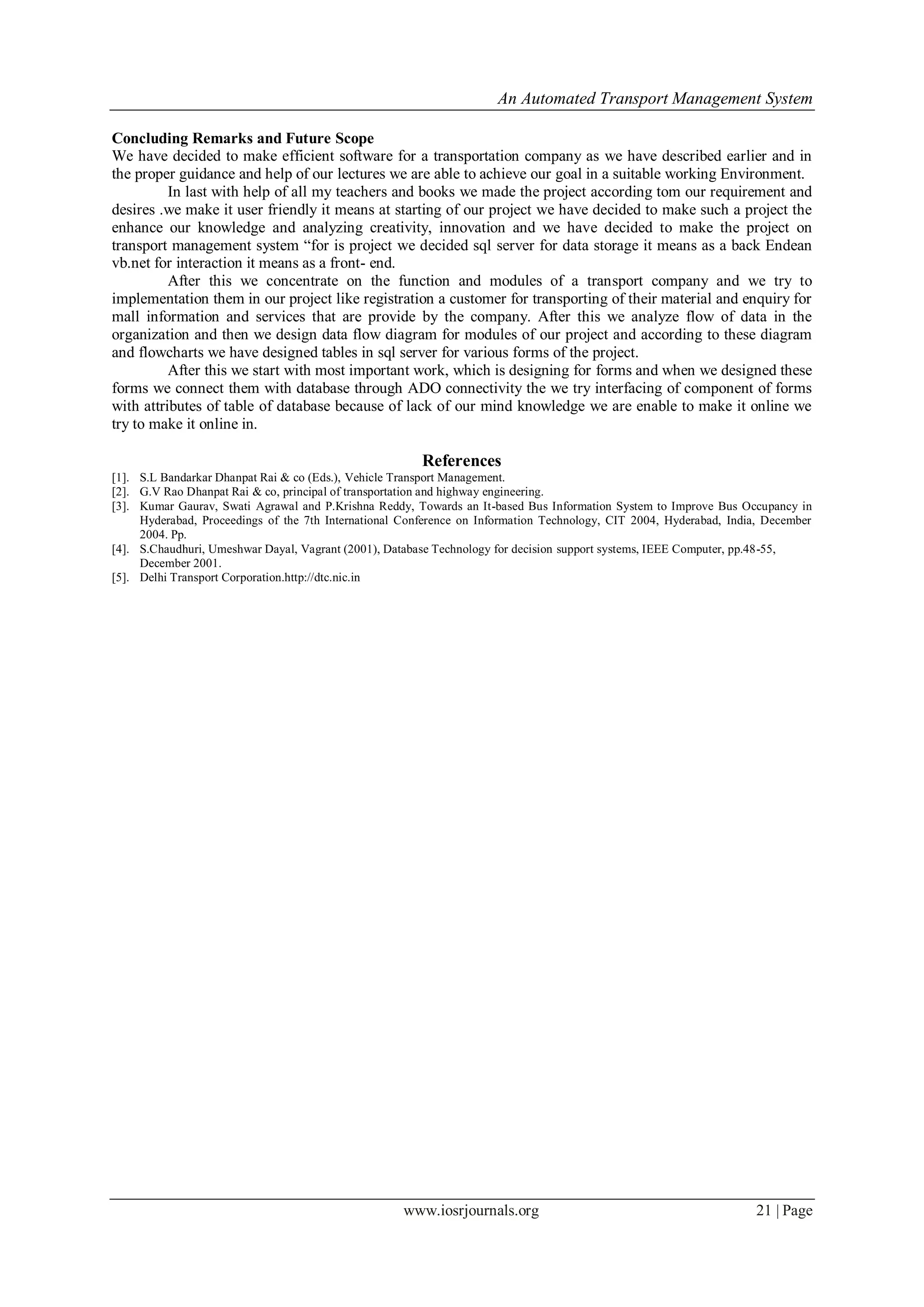 An Automated Transport Management System
www.iosrjournals.org 21 | Page
Concluding Remarks and Future Scope
We have decided to make efficient software for a transportation company as we have described earlier and in
the proper guidance and help of our lectures we are able to achieve our goal in a suitable working Environment.
In last with help of all my teachers and books we made the project according tom our requirement and
desires .we make it user friendly it means at starting of our project we have decided to make such a project the
enhance our knowledge and analyzing creativity, innovation and we have decided to make the project on
transport management system “for is project we decided sql server for data storage it means as a back Endean
vb.net for interaction it means as a front- end.
After this we concentrate on the function and modules of a transport company and we try to
implementation them in our project like registration a customer for transporting of their material and enquiry for
mall information and services that are provide by the company. After this we analyze flow of data in the
organization and then we design data flow diagram for modules of our project and according to these diagram
and flowcharts we have designed tables in sql server for various forms of the project.
After this we start with most important work, which is designing for forms and when we designed these
forms we connect them with database through ADO connectivity the we try interfacing of component of forms
with attributes of table of database because of lack of our mind knowledge we are enable to make it online we
try to make it online in.
References
[1]. S.L Bandarkar Dhanpat Rai & co (Eds.), Vehicle Transport Management.
[2]. G.V Rao Dhanpat Rai & co, principal of transportation and highway engineering.
[3]. Kumar Gaurav, Swati Agrawal and P.Krishna Reddy, Towards an It-based Bus Information System to Improve Bus Occupancy in
Hyderabad, Proceedings of the 7th International Conference on Information Technology, CIT 2004, Hyderabad, India, December
2004. Pp.
[4]. S.Chaudhuri, Umeshwar Dayal, Vagrant (2001), Database Technology for decision support systems, IEEE Computer, pp.48-55,
December 2001.
[5]. Delhi Transport Corporation.http://dtc.nic.in
 