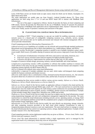 E-Healthcare Billing and Record Management Information System using Android with Cloud
www.iosrjournals.org 14 | Page
Linux 10.04.These servers are hosted inside an open source cloud [4] which can be Jelastic, Eucalyptus 2.0,
Open Stack and so forth.
The client applications are mobile apps run from Google’s Android Enabled phones [5]. These client
applications are built using Java 1.7 or 1.6 and uses REST based API to interact with MedBook SaaS
Infrastructure.
The rest of the paper is organized as follows. Section II provides the basics of cloud computing and
EHR details. Section III provides the Motivation for the use of MedBook. Section IV presents the proposed
system architecture of MedBook SaaS application and its implementation status. Section V discusses the scope
of the work. Finally, section VI presents a summary and conclusion of the paper.
II. CLOUD COMPUTING AND ELECTRONIC HEALTH INFORMATION<
According to NIST “ Cloud computing is a pay per use model for enabling convenient, on demand
network access to a shared pool of configurable computing resources (e.g., networks, servers, storage,
applications, and services) that can be rapidly provisioned and released with minimal management effort or
service provider interaction[6].
Cloud Computing provides the following Key Characteristics [7]:
(a)Broad network access Capabilities are available over the network and accessed through standard mechanisms
that promote use by heterogeneous thin or thick client platforms (e.g., mobile phones, laptops, and PDAs).
(b)Resource pooling The provider’s computing resources is pooled to serve multiple consumers using a multi-
tenant model; Multi-tenancy [8] enables sharing of resources and costs across a large pool of users thus allowing
for:
 Centralization of infrastructure in locations with lower costs (such as real estate, electricity, etc.)
 Peak-load capacity increases (users need not engineer for highest possible load-levels)
 Utilisation and efficiency improvements for systems that are often only 10–20% utilised.
Examples of resources include storage, processing, memory, network bandwidth, and virtual machines.
(c)Application programming interface (API) accessibility to software that enables machines to interact with
cloud software in the same way the user interface facilitates interaction between humans and computers. Cloud
computing systems typically use REST-based APIs [9].
(d)Cost is claimed to be reduced when using cloud infrastructure.
(e)Reliability is improved if multiple redundant sites are used, which makes well-designed cloud computing
suitable for business continuity and disaster recovery.
(f)Security could improve due to centralization of data, increased security-focused resources, etc., but concerns
can persist about loss of control over certain sensitive data, and the lack of security for stored kernel.
Cloud computing has three service models to deliver various services namely, Software as a Service (SaaS),
Platform as a Service (PaaS), Infrastructure as a Service (IaaS) [7].
Software as a Service (SaaS) In this Service model, an application software is hosted in the cloud and thus the
users can access the application through Mobile apps, emails, PC’s. The users need not have to control the cloud
infrastructure since the model itself employs the multi-tenancy system architecture for accessing the application
and provides optimization in terms of speed, security, availability, disaster recovery and maintenance. Example
of SaaS includes Google Mail, Google Docs, Salesforce.com, ZOHO and so forth.
Platform as a Service (PaaS) In this Service model, the users has to deploy onto the cloud infrastructure created
using programming languages and tools and configuration management supported by the provider. The users
need not have to control the cloud infrastructure including network, servers, operating systems, or storage. PaaS
model offers a development platform to host both the completed and in- progress cloud application. Example of
PaaS includes Google AppEngine, AWS.
Infrastructure as a Service (IaaS) In this Service model, the users directly use processing, storage, networks,
and other computing resources provided in the IaaS cloud which employs Virtualization in order to
integrate/decompose physical resources as per user requirements. The users need not have to manage or control
the cloud infrastructure but has control over operating systems, storage, deployed applications. Example of IaaS
includes Amazon’s EC2, Sun Microsystems.
Cloud computing provides various deployment models they are given as follows, Private cloud, Public cloud,
Hybrid cloud and community cloud [7].
Private cloud The cloud infrastructure is operated within a single organization, and it is managed by the
organization itself or by a third-party which may exist on/ off premises.
 