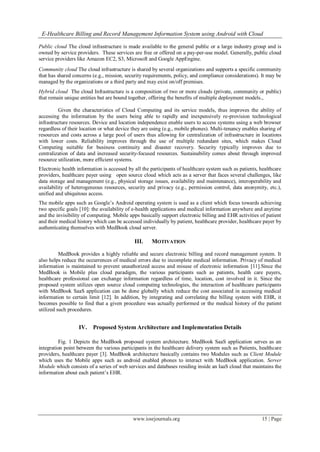 E-Healthcare Billing and Record Management Information System using Android with Cloud
www.iosrjournals.org 15 | Page
Public cloud The cloud infrastructure is made available to the general public or a large industry group and is
owned by service providers. These services are free or offered on a pay-per-use model. Generally, public cloud
service providers like Amazon EC2, S3, Microsoft and Google AppEngine.
Community cloud The cloud infrastructure is shared by several organizations and supports a specific community
that has shared concerns (e.g., mission, security requirements, policy, and compliance considerations). It may be
managed by the organizations or a third party and may exist on/off premises.
Hybrid cloud The cloud Infrastructure is a composition of two or more clouds (private, community or public)
that remain unique entities but are bound together, offering the benefits of multiple deployment models.,
Given the characteristics of Cloud Computing and its service models, thus improves the ability of
accessing the information by the users being able to rapidly and inexpensively re-provision technological
infrastructure resources. Device and location independence enable users to access systems using a web browser
regardless of their location or what device they are using (e.g., mobile phones). Multi-tenancy enables sharing of
resources and costs across a large pool of users thus allowing for centralization of infrastructure in locations
with lower costs. Reliability improves through the use of multiple redundant sites, which makes Cloud
Computing suitable for business continuity and disaster recovery. Security typically improves due to
centralization of data and increased security-focused resources. Sustainability comes about through improved
resource utilization, more efficient systems.
Electronic health information is accessed by all the participants of healthcare system such as patients, healthcare
providers, healthcare payer using open source cloud which acts as a server that faces several challenges, like
data storage and management (e.g., physical storage issues, availability and maintenance), interoperability and
availability of heterogeneous resources, security and privacy (e.g., permission control, data anonymity, etc.),
unified and ubiquitous access.
The mobile apps such as Google’s Android operating system is used as a client which focus towards achieving
two specific goals [10]: the availability of e-health applications and medical information anywhere and anytime
and the invisibility of computing. Mobile apps basically support electronic billing and EHR activities of patient
and their medical history which can be accessed individually by patient, healthcare provider, healthcare payer by
authenticating themselves with MedBook cloud server.
III. MOTIVATION
MedBook provides a highly reliable and secure electronic billing and record management system. It
also helps reduce the occurrences of medical errors due to incomplete medical information. Privacy of medical
information is maintained to prevent unauthorized access and misuse of electronic information [11].Since the
MedBook is Mobile plus cloud paradigm, the various participants such as patients, health care payers,
healthcare professional can exchange information regardless of time, location, cost involved in it. Since the
proposed system utilizes open source cloud computing technologies, the interaction of healthcare participants
with MedBook SaaS application can be done globally which reduce the cost associated in accessing medical
information to certain limit [12]. In addition, by integrating and correlating the billing system with EHR, it
becomes possible to find that a given procedure was actually performed or the medical history of the patient
utilized such procedures.
<IV. Proposed System Architecture and Implementation Details
Fig. 1 Depicts the MedBook proposed system architecture. MedBook SaaS application serves as an
integration point between the various participants in the healthcare delivery system such as Patients, healthcare
providers, healthcare payer [3]. MedBook architecture basically contains two Modules such as Client Module
which uses the Mobile apps such as android enabled phones to interact with MedBook application. Server
Module which consists of a series of web services and databases residing inside an IaaS cloud that maintains the
information about each patient’s EHR.
 