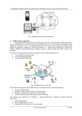 E-Healthcare Billing and Record Management Information System using Android with Cloud
www.iosrjournals.org 16 | Page
Fig. 1 MedBook proposed system architecture
A. MedBook Client Application
The MedBook Client applications are mobile apps which uses Android enabled phones that connect
with the MedBook SaaS infrastructure by means of REST based API. The architecture of MedBook Client
application is depicted in Fig. 2. An android enabled phone is an open source and basically supports large
number of applications compared to other Smart phones [13]. Android client application is designed for
Patients, Healthcare provider/professional, Healthcare payers to perform billing and EHR activities with
MedBook.
The Android client application for patient is designed to perform following operations to:
 Access Medical details prescribed
 Know Insurance Benefit plan
 Access their EHR Information
Fig. 2 MedBook Client Architecture
The Android client application for Healthcare payers is designed to perform following operations:
 To receive billing request
 Response to Benefit and Enrollment verification request
 Response to authorization request for procedures/drugs
 To enter Insurance Benefit plan details of a particular patient
The Android client application for Healthcare provider/professional is designed to perform following
operations to:
 Submit billing Claims
 Get status information on claims
 Manage EHR of the patient i.e., access and update
 
