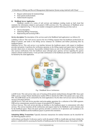 E-Healthcare Billing and Record Management Information System using Android with Cloud
www.iosrjournals.org 17 | Page
 Request authorization for treatment/drugs
 Enter patient medical details
 Submit benefit enquiries
B. MedBook Server Application
MedBook consists of a series of web services and databases residing inside an IaaS cloud that
maintains the information related to each patient’s EHR activities [14]. The architecture of MedBook server
application is depicted in Fig. 3. The server module is designed to perform following activities such as
 Service description
 Submitting Billing Transactions
 Representing and accessing EHR’s
Service description The description of the services used in the MedBook SaaS application is as follows [3]:
(a)Billing Collector This web service receives the list of billing requests from the healthcare professionals on
behalf of patient, and sends to the billing service instances for validation and further processing done by
healthcare payers.
(b)Billing Service This web service is an interface between the healthcare payers with respect to healthcare
provider and patient. It performs the verification operation on the billing request and reports back to healthcare
provider about errors or omissions. Successfully validated claims are sent to the healthcare payer. This service
also receives notifications from the healthcare payer (through payer gateway service) regarding the queries
related to Patient medical history. It also provides notifications to the healthcare providers or patient which can
be fetched by the client application.
Fig. 3 MedBook Server Architecture
(c)EHR broker This web service takes care of locating all the patient medical history through EHR. Since each
EHR is given a unique Patient identification number (PIN) to identify the EHR of the patient and a copy of the
PIN. This EHR broker can be contacted by the client application or by the other web services such as the billing
service or the payer gateway.
(d)EHR Service This web service provides read-write-update operations for a collection of the EHR segments.
EHR service communicates securely by means of encrypted HTTP channels.
(e)Payer Gateway This web service provides an Interface to the healthcare payer to communicate with other
services. This service translates all the notifications and request made by the MedBook to native formats used
by the healthcare payer. Hence the payer gateway provides a common set of operations and vocabulary to be
used between MedBook and the healthcare payers to perform this translation.
Submitting Billing Transactions Typically electronic transactions for medical domains can be classified for
the following purpose such as
(a)Enrollment and Benefits Verification used to verify the patient’s EHR in a health plan and check whether the
patient is valid/Invalid for accessing the benefits of healthcare plan by the healthcare payer from patient’s EHR.
 