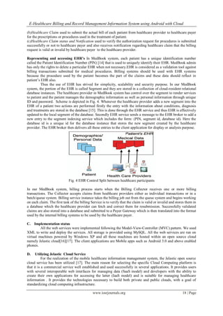 E-Healthcare Billing and Record Management Information System using Android with Cloud
www.iosrjournals.org 18 | Page
(b)Healthcare Claim used to submit the actual bill of each patient from healthcare provider to healthcare payer
for the prescriptions or procedures used in the treatment of patient.
(c)Healthcare Claim status and Notification used to verify the authorization request for procedures is submitted
successfully or not to healthcare payer and also receives notification regarding healthcare claim that the billing
request is valid or invalid by healthcare payer to the healthcare provider.
Representing and accessing EHR’s In MedBook system, each patient has a unique identification number
called the Patient Identification Number (PIN) [14] that is used to uniquely identify their EHR. MedBook admin
has only the rights to delete a particular EHR when not necessary.EHR is considered as a validation tool against
billing transactions submitted for medical procedures. Billing systems should be used with EHR systems
because the procedure used by the patient becomes the part of the claims and these data should reflect in
patient’s EHR also.
Thus the use of EHR has strived for simplicity, scalability and security purpose. In our MedBook
system, the portion of the EHR is called Segment and they are stored in a collection of cloud-resident relational
database instances. The healthcare provider in MedBook system has control over the segment to render services
to patient and the patient manages the demographic information as well as personal information through unique
ID and password. Scheme is depicted in Fig. 4. Whenever the healthcare provider adds a new segment into the
EHR of a patient two actions are performed firstly the entry with the information about conditions, diagnosis
and treatments are stored in the database [15]. This is done through the EHR service and thus EHR is effectively
updated to the local segment of the database. Secondly EHR service sends a message to the EHR broker to add a
new entry to the segment indexing service which includes the form: (PIN, segment id, database id). Here the
database id is a unique id for the database instance that stores the new segment created by the healthcare
provider. The EHR broker then delivers all these entries to the client application for display or analysis purpose.
Fig. 4 EHR Control Split between healthcare participants
In our MedBook system, billing process starts when the Billing Collector receives one or more billing
transactions. The Collector accepts claims from healthcare providers either as individual transactions or in a
batch/queue system. Billing service instance takes the billing job out from the queue system and begins working
on each claim. The first task of the billing Service is to verify that the claim is valid or invalid and stores them in
a database which the healthcare provider can fetch and correct them for resubmission. Successfully validated
claims are also stored into a database and submitted to a Payer Gateway which is then translated into the format
used by the internal billing systems to be used by the healthcare payer.
C. Implementation status
All the web services were implemented following the Model-View-Controller (MVC) pattern. We used
XML to write and deploy the services. All storage is provided using MySQL. All the web services are run on
virtual machines powered by Windows XP and all these machines are hosted within an open source cloud
namely Jelastic cloud[16][17]. The client applications are Mobile apps such as Android 3.0 and above enabled
phones.
D. Utilizing Jelastic Cloud Service
For the realization of the mobile healthcare information management system, the Jelastic open source
cloud service has been utilized [17]. The main reason for selecting the specific Cloud Computing platform is
that it is a commercial service well established and used successfully in several applications. It provides users
with several interoperable web interfaces for managing data (SaaS model) and developers with the ability to
create their own applications for accessing the latter (IaaS model) and is suitable for managing healthcare
information . It provides the technologies necessary to build both private and public clouds, with a goal of
standardizing cloud computing infrastructure.
 