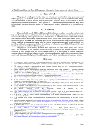 E-Healthcare Billing and Record Management Information System using Android with Cloud
www.iosrjournals.org 19 | Page
V. Scope of Work
The proposed work helps to curb the rising cost of healthcare to certain limit using open source cloud
technologies [18]. Our MedBook system provides solutions to certain top issues in healthcare sector. Firstly,
Lack of Information exchange between medical practitioners. Secondly, privacy of Information to prevent
unauthorized disclosure of information. Thirdly, Security of IT systems to prevent healthcare data being stolen
or intentionally corrupted. Fourthly, accuracy of data to prevent incorrect information to be entered into the
EHR.
VI. Conclusion
Electronic health records (EHR) and Electronic Billing Systems have been proposed as mechanisms to
help curb the rising costs of health care system. Given this scenario, the paper discusses the idea of using open-
source cloud computing technologies as a cloud solution to build an affordable, secure, and scalable platform
that supports billing as well as EHR operations which utilizes Jelastic open source cloud storage service. We
call this platform as MedBook, and in this paper we presented the architecture and implementation status of this
system. MedBook serves as an integration point between the various participants such as patients, health care
providers, and health care payers a platform for exchange of information about EHR, billing activities, and
benefits inquiries in the healthcare delivery system.
The proposed system namely, MedBook SaaS application uses open source public cloud services,
hence the participants of the healthcare system can access information and relevant healthcare facilities
regardless of time, location, cost and privacy factors involved in it. The sharing of medical information
resources (electronic health data and corresponding processing applications) is a key factor playing an important
role towards the successful adoption of Cloud Computing with Android enabled phones in healthcare systems.
References
[1] A.S. Boranbayev, and S.N. Boranbayev, “Development and Optimization of Information Systems for Health Insurance Billing”, 2010
IEEE 7th
International Conference on Information Technology: New Generation, pp- 606 - 613, dated: 12-14 April 2010, Las Vegas,
NV.
[2] AM.Rodriguez et.al.”Open911: Experiences with the Mobile Plus Cloud Paradigm”, in Proc.2011 IEEE Cloud Computing Conference,
dated: 4-9 July 2011, Washington, DC,USA.
[3] Manuel Rodriguez-Martinez, Harold Valdivia, Jose Rivera, Jaime Seguel, Melvin Greer, “MedBook: A Cloud-based Healthcare
Billing and Record Management System”, 2012 IEEE Fifth International Conference on Cloud Computing, pp- 899 – 905, dated: 24-
29 June 2012 , DOI 10.1109/CLOUD.2012.133.
[4] Joe Brockmeier, community evangelist for Cloud Stack Citrix” What is an Open source cloud?” released on March 28,2013.URL:
http://www.linux.com/news/featured-blogs/196-zonker/711498-what-is-open-source-cloud-
[5] "Android Overview" Open Handset Alliance, retrieved on: 15-02-2012.URL:http://www.openhandsetalliance.com/
[6] P. Mell and T. Grance, "Draft NIST working definition of cloud computing - v15," National Institutes of Standard and Technology,
Information Technology Laboratory, dated: 19th, August-2009.
[7] Tharam Dillon, Chen Wu and Elizabeth hang,”Cloud computing; Issues and Challenges”, AINA, pp.27-33, dated: 20-23, April- 2010,
24th
IEEE International Conference, Perth, WA.
[8] A white paper from Juniper Networks Inc on “Securing Multitenancy and cloud Computing”, Juniper Networks Inc 2012.pp.1-5,URL:
http://www.juniper.net/us/en/local/pdf/whitepapers/2000381-en.pdf
[9] Ben Ramsey “Designing RESTful Web applications” released on September 13, 2007.
http://files.benramsey.com/talks/2007/phpworks/phpworks07-rest.pdf
[10] Alvin Ybanez "Best Android apps for personalizing and customizing your phone" release on 2012-07-13. Retrieved on 09-11-2012.
URL: http://www.androidauthority.com/best-apps-customizing-personalizing-android-phones-100685
[11] L. S. Liu, P. C. Shih, G. R. Hayes, “Barriers to the adoption and use of personal health record systems”, in Proc. 2011 ACM
conference, New York, NY.
[12] S. M. Thompson, and M. D. Dean, “Advancing information Technology in health care”, Communications of the ACM, vol. 52, no. 6,
2009.
[13] Palo Alto, Singapore and Reading (UK)"Google's Android becomes the world's leading smart phone platform" Canalys Research
release on. January 31, 2011. Retrieved on 15-02-2012.URL:http://www.canalys.com/newsroom/googles-android-becomes-worlds-
leading-smart-phone-platform
[14] N. Stafford, “Who owns the data in an Electronic Health Record?” EHR Institute, Retrieved on February 29, 2012.URL:
http://www.ehrinstitute.org/articles.lib/items/who-owns-the-data-in
[15] R. Green, “Obstacles to EHR Adoption Lie in Small Group Practices”. URL:
https://www.gplus.com/telecommunicationsservices/Insight/obstacles-to-ehr-adoption-lie-in-small-group practices- 38092, retrieved
on: February 28, 2012.
[16] Why Jelastic? Because it’s easy! http://jelastic.com/why
[17] ”Jelastic cloud hosting”, URL: http://www.layershift.com/hosting-services/jelastic-cloud-hosting
[18] Sebastian Rupley “Top Open source resources for cloud computing” released on Nov 6, 2009. URL:
http://gigaom.com/2009/11/06/10-top-open-source-resources-for-cloud-computing
 