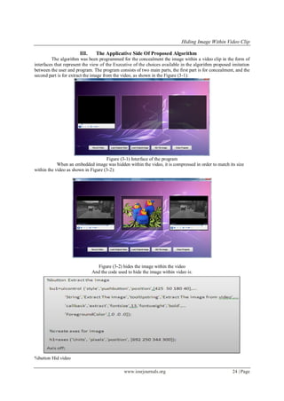 Hiding Image Within Video Clip
www.iosrjournals.org 24 | Page
III. The Applicative Side Of Proposed Algorithm
The algorithm was been programmed for the concealment the image within a video clip in the form of
interfaces that represent the view of the Executive of the choices available in the algorithm proposed imitation
between the user and program. The program consists of two main parts, the first part is for concealment, and the
second part is for extract the image from the video, as shown in the Figure (3-1):
Figure (3-1) Interface of the program
When an embedded image was hidden within the video, it is compressed in order to match its size
within the video as shown in Figure (3-2):
Figure (3-2) hides the image within the video
And the code used to hide the image within video is:
%button Hid video
 
