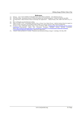 Hiding Image Within Video Clip
www.iosrjournals.org 26 | Page
References
[1]. Refrence: book: ―DATA HIDING FUNDAMENTALS AND APPLICATRIONS‖ AUG-2004,HusrwSencar,
[2]. chin-Chen Chang, ― International Journal of Pattern Recognition and Artifitial Intelligence‖, Volume 16, Issue 04, June 2002.
[3]. ab Grady Booch,‖ Object-Oriented Analysis and Design with Applications‖, . Addison-Wesley, 2007, ISBN 0-201-89551-X, p. 51-
52.
[4]. http://en,Wikipedia.org/wiki/Information_hiding.
[5]. Pahati, OJ (2001-11-29). "Confounding Carnivore: How to Protect Your Online Privacy". AlterNet.Archived from the original on
2007-07-16.http://web.archive.org/web/20070716093719/http://www.alternet.org/story/11986/. Retrieved 2008-09-02.
[6]. Chvarkova, Iryna; Tsikhanenka, Siarhei; Sadau, Vasili (15 February 2008). "Steganographic Data Embedding Security Schemes
Classification".Steganography: Digital Data Embedding Techniques. Intelligent Systems Scientific Community,
Belarus.http://scientist.by/index.php?option=com_content&view=article&id=37%3Asteganography-digital-data-embedding-
techniques&catid=9&Itemid=27&limitstart=5. Retrieved 25 March 2011.
[7]. Joshua R. Smith and Barrett O. Comisky, ―Modulation and Information Hiding in Images‖, Cambridge, USA May 2009.
 