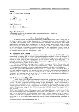 An improvement of two multi-criteria inventory classification models
www.iosrjournals.org 24 | Page
Phase II
Step 1. Average weights computing
Jj
n
w
w
n
i
ij
ij .....,2,11


Step 2. Final scores
niywS
J
j
ijiji .....,2,1
1
*'
 
Step 3. The classification
Sort the scalar scores S’i in the descending order. Then Group the inventory items by the
principle of the ABC analysis
IV. Computational results
In order to illustrate and compare the performance of our proposed models to the R-Model and the
Ng-Model, we apply it to the MCIC problem using the 47 benchmark inventory items presented in Flores
et al (1992). Our experimental study is based on the following four criteria: average unit cost, annual dollar
usage, lead time and critical factor. More precisely, we add the critical factor criterion in the Ng-model
while considering the old dominance constraint and considering also that the critical factor is dominated by
the three others criteria. As in the previous studies we maintain the same distribution of 10-class A items, 14-
class B items and 23-class C items. It should be noted that all the considered criteria are positively related to
the importance degree called score of the inventory items.
IV.1. Performance of the R*model
In this section, we present a comparison between the R-model and the R*-model using
normalization. As shown in table 1, we note a difference between the two models. In fact, the percentage of
items correctly classified by the two models is 40%. The detailed benchmarking by class suggests differences
between the three classes in terms of percentage of items correctly classified by the two models. This
percentage is relatively high for class C (57%). For classes A and B respectively 30% and 21% of items are
similarly classified by the R-model and the R*-model.
The new classification according to the R*-model is structured as follows. The new class A is
composed by 3 items (15, 29 and 34) similarly classified by the old R-model. The remaining seven items
were over classified from class B to A (items 1 and 23) and from class C to A (items 9, 13, 32, 2 and 3).
The new class B in the R* model maintains the same 3 items 21, 31 and 40. Items 4, 14, 18, 19, 28 and 45
were under classified from class A to B. However, five items (10, 11, 12, 24 and 36) jumped from class C to B.
In the last class C, we find that 13 items are identically classified as in the R-model. Item 16 is dropped down
from class A to C. Nine other items (17, 22, 27, 33,37, 39, 47, 20 and 43) are under classified from class B to C.
The detailed obtained results are depicted in table 2.
IV.2. Performance of the M-Ng model
In this section, firstly we present a comparison between the Ng-model and the modified one. Then
we will analyze conflicts between R-model and the Ng-model that are solved by the M-Ng model. As shown
in table 3, we notice a significant difference between Ng and M-Ng models. In fact, the percentage of
items correctly classified by the two models is 60%. In the detailed benchmarking by class, we notice
relevant differences between the three classes in terms of percentage of items correctly classified by the two
models. This percentage is high for class C (74%) but decreases to 50% for items of class A and to 43% for
those of class B.
The five items: 18, 23, 21, 14 and 45 belonging to class B in the Ng-model jumped to the first class A when
using the modified Ng-model. The M-Ng model over classifies also six items (34, 12, 40, 22, 20 and 17) from
class C to the second class B. On the other hand, items 10 and 1 assigned to class A in the Ng model are
demoted to class B when using the new classifying model. Finally, we notice also in the modified Ng- model
that 6 items (5, 6, 4, 32,7 and 8) from classes A and B in the original Ng-model, are under classified in the
class C.
The obtained detailed results are depicted in table 4.
 