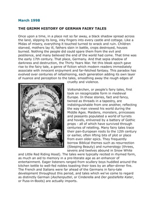 March 1998
THE GRIMM HISTORY OF GERMAN FAIRY TALES
Once upon a time, in a place not so far away, a black shadow spread across
the land, slipping its long, inky fingers into every castle and cottage. Like a
Midas of misery, everything it touched turned to wrack and ruin. Children
starved, mothers lay ill, fathers slain in battle, crops destroyed, houses
burned. Nothing the people did could spare them from the evil and
pestilence, and many believed the end of the world had come. That time was
the early 17th century. That place, Germany. And that sepia shadow of
darkness and destruction, the Thirty Years War. Yet this bleak epoch gave
rise to the fairy tale, a genre of fiction which modern readers immediately
associate with innocent enjoyment and far-fetched fantasy. This paradox has
evolved over centuries of refashioning, each generation adding its own layer
of nuance and perception to the tales, smoothing away the rough edges of
cruelty and violence.
Volksmärchen, or people's fairy tales, first
took on recognizable form in medieval
Europe. In these stories, fact and fancy,
twined as threads in a tapestry, are
indistinguishable from one another, reflecting
the way man viewed his world during the
Middle Ages. Maidens, monsters, princesses
and peasants populated a world of turrets
and hovels, enlivened by a battery of Gothic
props - all of which have survived through
centuries of retelling. Many fairy tales trace
their pan-European roots to the 12th century
or earlier, often lifting bits of plot or place
from even older epics. They frequently
borrow Biblical themes such as resurrection
(Sleeping Beauty) and numerology (threes,
sevens and twelves abound in Snow White
and Little Red Riding Hood). The tales were typically recited in rhymed form,
as much an aid to memory in a pre-literate age as an enhancer of
entertainment. Eager listeners ranged from scullery boys huddled around the
kitchen kettle to well-fed nobles toasting their toes by an after-dinner fire.
The French and Italians were far ahead of the Germans in fairy-tale
development throughout this period, and tales which we've come to regard
as distinctly German (Aschenputtel, or Cinderella and Der gestiefelte Kater,
or Puss-in-Boots) are actually imports.
 