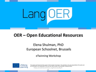 This project was financed with the support of the European Commission. This publication is the sole responsibility of the author and
the Commission is not responsible for any use that may be made of the information contained therein.
OER – Open Educational Resources
Elena Shulman, PhD
European Schoolnet, Brussels
eTwinning Workshop
https://creativecommons.org/licenses/by/4
.0/
 