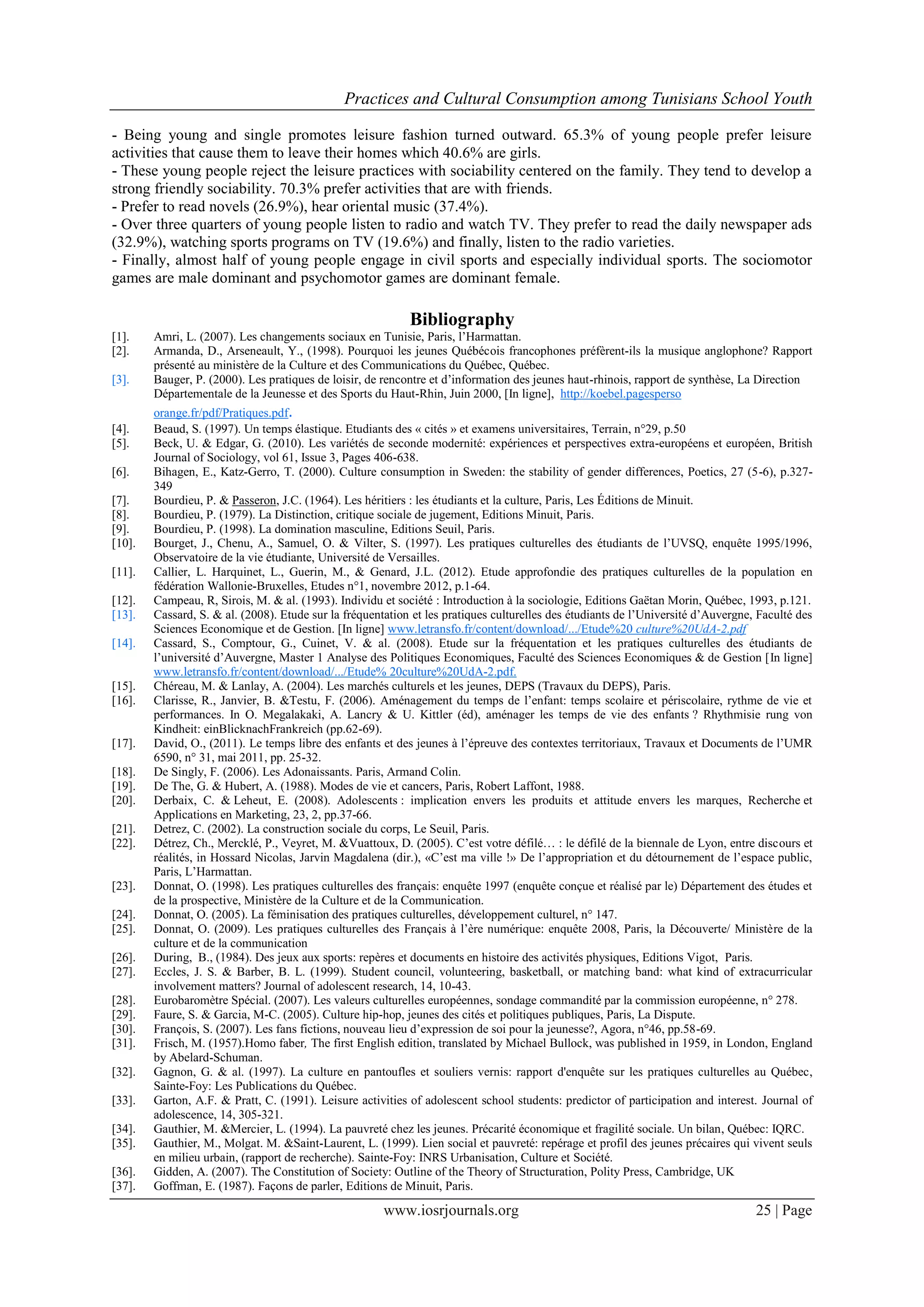 Practices and Cultural Consumption among Tunisians School Youth
www.iosrjournals.org 25 | Page
- Being young and single promotes leisure fashion turned outward. 65.3% of young people prefer leisure
activities that cause them to leave their homes which 40.6% are girls.
- These young people reject the leisure practices with sociability centered on the family. They tend to develop a
strong friendly sociability. 70.3% prefer activities that are with friends.
- Prefer to read novels (26.9%), hear oriental music (37.4%).
- Over three quarters of young people listen to radio and watch TV. They prefer to read the daily newspaper ads
(32.9%), watching sports programs on TV (19.6%) and finally, listen to the radio varieties.
- Finally, almost half of young people engage in civil sports and especially individual sports. The sociomotor
games are male dominant and psychomotor games are dominant female.
Bibliography
[1]. Amri, L. (2007). Les changements sociaux en Tunisie, Paris, l’Harmattan.
[2]. Armanda, D., Arseneault, Y., (1998). Pourquoi les jeunes Québécois francophones préfèrent-ils la musique anglophone? Rapport
présenté au ministère de la Culture et des Communications du Québec, Québec.
[3]. Bauger, P. (2000). Les pratiques de loisir, de rencontre et d’information des jeunes haut-rhinois, rapport de synthèse, La Direction
Départementale de la Jeunesse et des Sports du Haut-Rhin, Juin 2000, [In ligne], http://koebel.pagesperso
orange.fr/pdf/Pratiques.pdf.
[4]. Beaud, S. (1997). Un temps élastique. Etudiants des « cités » et examens universitaires, Terrain, n°29, p.50
[5]. Beck, U. & Edgar, G. (2010). Les variétés de seconde modernité: expériences et perspectives extra-européens et européen, British
Journal of Sociology, vol 61, Issue 3, Pages 406-638.
[6]. Bihagen, E., Katz-Gerro, T. (2000). Culture consumption in Sweden: the stability of gender differences, Poetics, 27 (5-6), p.327-
349
[7]. Bourdieu, P. & Passeron, J.C. (1964). Les héritiers : les étudiants et la culture, Paris, Les Éditions de Minuit.
[8]. Bourdieu, P. (1979). La Distinction, critique sociale de jugement, Editions Minuit, Paris.
[9]. Bourdieu, P. (1998). La domination masculine, Editions Seuil, Paris.
[10]. Bourget, J., Chenu, A., Samuel, O. & Vilter, S. (1997). Les pratiques culturelles des étudiants de l’UVSQ, enquête 1995/1996,
Observatoire de la vie étudiante, Université de Versailles.
[11]. Callier, L. Harquinet, L., Guerin, M., & Genard, J.L. (2012). Etude approfondie des pratiques culturelles de la population en
fédération Wallonie-Bruxelles, Etudes n°1, novembre 2012, p.1-64.
[12]. Campeau, R, Sirois, M. & al. (1993). Individu et société : Introduction à la sociologie, Editions Gaëtan Morin, Québec, 1993, p.121.
[13]. Cassard, S. & al. (2008). Etude sur la fréquentation et les pratiques culturelles des étudiants de l’Université d’Auvergne, Faculté des
Sciences Economique et de Gestion. [In ligne] www.letransfo.fr/content/download/.../Etude%20 culture%20UdA-2.pdf‎
[14]. Cassard, S., Comptour, G., Cuinet, V. & al. (2008). Etude sur la fréquentation et les pratiques culturelles des étudiants de
l’université d’Auvergne, Master 1 Analyse des Politiques Economiques, Faculté des Sciences Economiques & de Gestion [In ligne]
www.letransfo.fr/content/download/.../Etude% 20culture%20UdA-2.pdf‎.
[15]. Chéreau, M. & Lanlay, A. (2004). Les marchés culturels et les jeunes, DEPS (Travaux du DEPS), Paris.
[16]. Clarisse, R., Janvier, B. &Testu, F. (2006). Aménagement du temps de l’enfant: temps scolaire et périscolaire, rythme de vie et
performances. In O. Megalakaki, A. Lancry & U. Kittler (éd), aménager les temps de vie des enfants ? Rhythmisie rung von
Kindheit: einBlicknachFrankreich (pp.62-69).
[17]. David, O., (2011). Le temps libre des enfants et des jeunes à l’épreuve des contextes territoriaux, Travaux et Documents de l’UMR
6590, n° 31, mai 2011, pp. 25-32.
[18]. De Singly, F. (2006). Les Adonaissants. Paris, Armand Colin.
[19]. De The, G. & Hubert, A. (1988). Modes de vie et cancers, Paris, Robert Laffont, 1988.
[20]. Derbaix, C. & Leheut, E. (2008). Adolescents : implication envers les produits et attitude envers les marques, Recherche et
Applications en Marketing, 23, 2, pp.37-66.
[21]. Detrez, C. (2002). La construction sociale du corps, Le Seuil, Paris.
[22]. Détrez, Ch., Mercklé, P., Veyret, M. &Vuattoux, D. (2005). C’est votre défilé… : le défilé de la biennale de Lyon, entre discours et
réalités, in Hossard Nicolas, Jarvin Magdalena (dir.), «C’est ma ville !» De l’appropriation et du détournement de l’espace public,
Paris, L’Harmattan.
[23]. Donnat, O. (1998). Les pratiques culturelles des français: enquête 1997 (enquête conçue et réalisé par le) Département des études et
de la prospective, Ministère de la Culture et de la Communication.
[24]. Donnat, O. (2005). La féminisation des pratiques culturelles, développement culturel, n° 147.
[25]. Donnat, O. (2009). Les pratiques culturelles des Français à l’ère numérique: enquête 2008, Paris, la Découverte/ Ministère de la
culture et de la communication
[26]. During, B., (1984). Des jeux aux sports: repères et documents en histoire des activités physiques, Editions Vigot, Paris.
[27]. Eccles, J. S. & Barber, B. L. (1999). Student council, volunteering, basketball, or matching band: what kind of extracurricular
involvement matters? Journal of adolescent research, 14, 10-43.
[28]. Eurobaromètre Spécial. (2007). Les valeurs culturelles européennes, sondage commandité par la commission européenne, n° 278.
[29]. Faure, S. & Garcia, M-C. (2005). Culture hip-hop, jeunes des cités et politiques publiques, Paris, La Dispute.
[30]. François, S. (2007). Les fans fictions, nouveau lieu d’expression de soi pour la jeunesse?, Agora, n°46, pp.58-69.
[31]. Frisch, M. (1957).Homo faber, The first English edition, translated by Michael Bullock, was published in 1959, in London, England
by Abelard-Schuman.
[32]. Gagnon, G. & al. (1997). La culture en pantoufles et souliers vernis: rapport d'enquête sur les pratiques culturelles au Québec,
Sainte-Foy: Les Publications du Québec.
[33]. Garton, A.F. & Pratt, C. (1991). Leisure activities of adolescent school students: predictor of participation and interest. Journal of
adolescence, 14, 305-321.
[34]. Gauthier, M. &Mercier, L. (1994). La pauvreté chez les jeunes. Précarité économique et fragilité sociale. Un bilan, Québec: IQRC.
[35]. Gauthier, M., Molgat. M. &Saint-Laurent, L. (1999). Lien social et pauvreté: repérage et profil des jeunes précaires qui vivent seuls
en milieu urbain, (rapport de recherche). Sainte-Foy: INRS Urbanisation, Culture et Société.
[36]. Gidden, A. (2007). The Constitution of Society: Outline of the Theory of Structuration, Polity Press, Cambridge, UK
[37]. Goffman, E. (1987). Façons de parler, Editions de Minuit, Paris.
 