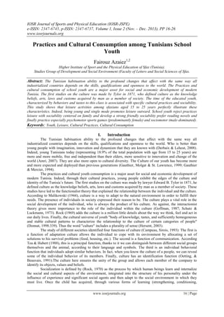 IOSR Journal of Sports and Physical Education (IOSR-JSPE)
e-ISSN: 2347-6745, p-ISSN: 2347-6737, Volume 1, Issue 2 (Nov. – Dec. 2013), PP 16-26
www.iosrjournals.org
www.iosrjournals.org 16 | Page
Practices and Cultural Consumption among Tunisians School
Youth
Fairouz Azaiez1,2
Higher Institute of Sport and the Physical Education of Sfax (Tunisia).
Studies Group of Development and Social Environment (Faculty of Letters and Social Sciences of Sfax.
Abstract: The Tunisian habituation ability to the profound changes that affect with the same way all
industrialized countries depends on the skills, qualifications and openness to the world. The Practices and
cultural consumption of school youth are a major asset for social and economic development of modern
Tunisia. The first studies on the culture was made by Tylor in 1871, who defined culture as the knowledge
beliefs, arts, laws and customs acquired by man as a member of society. The time of the educated youth,
characterized by behaviors and tastes to this class is associated with specific cultural practices and sociability.
This study shows that leisure activities among sfaxians aged 15 to 25 years perfectly illustrate these
characteristics. Indeed, being young and single mode promotes leisure outward. School youth reject practices
leisure with sociability centered on family and develop a strong friendly sociability prefer reading novels and
finally practice especially psychomotor sports games (predominantly female) and sociomotor (male-dominated).
Keywords: Youth, Leisure, Cultural Practices, Cultural Consumption
I. Introduction
The Tunisian habituation ability to the profound changes that affect with the same way all
industrialized countries depends on the skills, qualifications and openness to the world. Who is better than
young people with imagination, innovation and dynamism that they are known with (Derbaix & Leheut, 2008).
Indeed, young Tunisians today (representing 18.9% of the total population with age from 15 to 25 years) are
more and more mobile, free and independent than their elders, more sensitive to innovation and change of the
world (Amri, 2007). They are also more open to cultural diversity. The Culture of our youth has become more
and more expected and deployed than previous generations (Gauthier, Molgat & St. Lawrence, 1999; Gauthier
& Mercier, 1994).
The practices and cultural youth consumption is a major asset for social and economic development of
modern Tunisia. Indeed, through their cultural practices, young people exhibit the edges of the culture and
identity of the Tunisia’s future. The first studies on the culture was made by lawyer Edward B. Tylor in 1871, he
defined culture as the knowledge beliefs, arts, laws and customs acquired by man as a member of society. These
studies have led to the functionalist theory that explained the relationship between the individual and the culture.
According to Malikowski (1944), culture is a way to adapt to the natural environment in order to fulfill their
needs. The presence of individuals in society expressed their reason to be. The culture plays a vital role in the
social development of the individual, who is always the product of his culture. As against, the interactionist
theory gives more importance to the role of the individual within the culture (Goffman, 1987; Schutz &
Luckmann, 1973). Rock (1969) adds the culture is a million little details about the way we think, feel and act in
our daily lives. Finally, the cultural universe of youth "body of knowledge, tastes, and sufficiently homogeneous
and stable cultural patterns to characterize the relationship to the culture of certain categories of people"
(Donnat, 1998:339). Thus the word "culture" includes a plurality of sense (Hersent, 2003).
The study of different societies identified four functions of culture (Campeau, Sirois, 1993): The first is
a function of adaptation culture allows the individual to cope with its environment by allocating a set of
solutions to his survival problems (food, housing, etc.). The second is a function of communication. According
Tea & Hubert (1988), this is a principal function, thanks to it we can distinguish between different social groups
themselves and the animal, according to their language and symbols. The third is an individual behavioral
function that individuals adopt similar behaviors. In fact, when you know the culture of a people, we can reveal
some of the individual behavior of its members. Finally, culture has an identification function (Oetting, &
Beauvais, 1991).The culture here ensures the unity of the group and allows each member of the company to
identify its objects, values and beliefs.
Socialization is defined by (Rock, 1970) as the process by which human beings learn and internalize
the social and cultural aspects of the environment, integrated into the structure of his personality under the
influence of experience and significant social agents and then adapt to the social environment in which they
must live. Once the child has acquired, through various forms of learning (strengthening, conditioning,
 