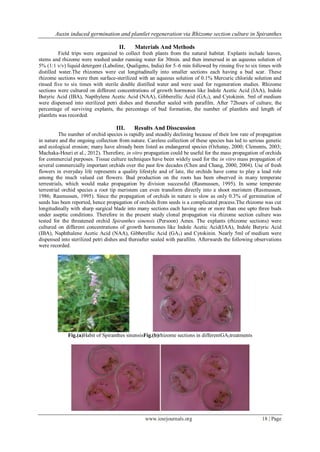 Auxin induced germination and plantlet regeneration via Rhizome section culture in Spiranthes
www.iosrjournals.org 18 | Page
II. Materials And Methods
Field trips were organized to collect fresh plants from the natural habitat. Explants include leaves,
stems and rhizome were washed under running water for 30min. and then immersed in an aqueous solution of
5% (1:1 v/v) liquid detergent (Laboline, Qualigens, India) for 5–6 min followed by rinsing five to six times with
distilled water.The rhizomes were cut longitudinally into smaller sections each having a bud scar. These
rhizome sections were then surface-sterilized with an aqueous solution of 0.1% Mercuric chloride solution and
rinsed five to six times with sterile double distilled water and were used for regeneration studies. Rhizome
sections were cultured on different concentrations of growth hormones like Indole Acetic Acid (IAA), Indole
Butyric Acid (IBA), Napthylene Acetic Acid (NAA), Gibberellic Acid (GA3), and Cytokinin. 5ml of medium
were dispensed into sterilized petri dishes and thereafter sealed with parafilm. After 72hours of culture, the
percentage of surviving explants, the percentage of bud formation, the number of plantlets and length of
plantlets was recorded.
III. Results And Disscussion
The number of orchid species is rapidly and steadily declining because of their low rate of propagation
in nature and the ongoing collection from nature. Careless collection of these species has led to serious genetic
and ecological erosion; many have already been listed as endangered species (Ozhatay, 2000; Clements, 2003;
Machaka-Houri et al., 2012). Therefore, in vitro propagation could be useful for the mass propagation of orchids
for commercial purposes. Tissue culture techniques have been widely used for the in vitro mass propagation of
several commercially important orchids over the past few decades (Chen and Chang, 2000, 2004). Use of fresh
flowers in everyday life represents a quality lifestyle and of late, the orchids have come to play a lead role
among the much valued cut flowers. Bud production on the roots has been observed in many temperate
terrestrials, which would make propagation by division successful (Rasmussen, 1995). In some temperate
terrestrial orchid species a root tip meristem can even transform directly into a shoot meristem (Rasmussen,
1986; Rasmussen, 1995). Since the propagation of orchids in nature is slow as only 0.3% of germination of
seeds has been reported, hence propagation of orchids from seeds is a complicated process.The rhizome was cut
longitudinally with sharp surgical blade into many sections each having one or more than one upto three buds
under aseptic conditions. Therefore in the present study clonal propagation via rhizome section culture was
tested for the threatened orchid Spiranthes sinensis (Persoon) Ames. The explants (rhizome sections) were
cultured on different concentrations of growth hormones like Indole Acetic Acid(IAA), Indole Butyric Acid
(IBA), Naphthalene Acetic Acid (NAA), Gibberellic Acid (GA3) and Cytokinin. Nearly 5ml of medium were
dispensed into sterilized petri dishes and thereafter sealed with parafilm. Afterwards the following observations
were recorded.
Fig.(a)Habit of Spiranthes sinensisFig.(b)rhizome sections in differentGA3treatments
 
