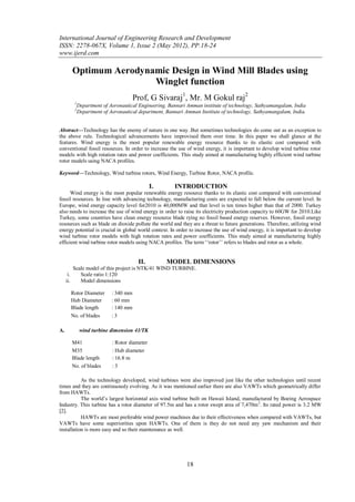 International Journal of Engineering Research and Development
ISSN: 2278-067X, Volume 1, Issue 2 (May 2012), PP.18-24
www.ijerd.com

       Optimum Aerodynamic Design in Wind Mill Blades using
                       Winglet function
                                      Prof, G Sivaraj1, Mr. M Gokul raj2
        1
            Department of Aeronautical Engineering, Bannari Amman institute of technology, Sathyamangalam, India
        2
            Department of Aeronautical department, Bannari Amman Institute of technology, Sathyamangalam, India.


Abstract––Technology has the enemy of nature in one way .But sometimes technologies do come out as an exception to
the above rule. Technological advancements have improvised them over time. In this paper we shall glance at the
features. Wind energy is the most popular renewable energy resource thanks to its elastic cost compared with
conventional fossil resources. In order to increase the use of wind energy, it is important to develop wind turbine rotor
models with high rotation rates and power coefficients. This study aimed at manufacturing highly efficient wind turbine
rotor models using NACA profiles.

Keyword––Technology, Wind turbine rotors, Wind Energy, Turbine Rotor, NACA profile.

                                              I.      INTRODUCTION
      Wind energy is the most popular renewable energy resource thanks to its elastic cost compared with conventional
fossil resources. In line with advancing technology, manufacturing costs are expected to fall below the current level. In
Europe, wind energy capacity level for2010 is 40,000MW and that level is ten times higher than that of 2000. Turkey
also needs to increase the use of wind energy in order to raise its electricity production capacity to 60GW for 2010.Like
Turkey, some countries have clean energy resource blade rying no fossil based energy reserves. However, fossil energy
resources such as blade on dioxide pollute the world and they are a threat to future generations. Therefore, utilizing wind
energy potential is crucial in global world context. In order to increase the use of wind energy, it is important to develop
wind turbine rotor models with high rotation rates and power coefficients. This study aimed at manufacturing highly
efficient wind turbine rotor models using NACA profiles. The term „„rotor‟‟ refers to blades and rotor as a whole.


                                       II.         MODEL DIMENSIONS
         Scale model of this project is NTK/41 WIND TURBINE.
      i.    Scale ratio 1:120
     ii.    Model dimensions

       Rotor Diameter      : 340 mm
       Hub Diameter        : 60 mm
       Blade length        : 140 mm
       No. of blades       :3

A.           wind turbine dimension 41/TK

       M41                 : Rotor diameter
       M35                 : Hub diameter
       Blade length        : 16.8 m
       No. of blades       :3

           As the technology developed, wind turbines were also improved just like the other technologies until recent
times and they are continuously evolving. As it was mentioned earlier there are also VAWTs which geometrically differ
from HAWTs.
           The world‟s largest horizontal axis wind turbine built on Hawaii Island, manufactured by Boeing Aerospace
Industry. This turbine has a rotor diameter of 97.5m and has a rotor swept area of 7,470m 2. Its rated power is 3.2 MW
[2].
           HAWTs are most preferable wind power machines due to their effectiveness when compared with VAWTs, but
VAWTs have some superiorities upon HAWTs. One of them is they do not need any yaw mechanism and their
installation is more easy and so their maintenance as well.




                                                            18
 