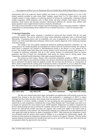 Investigation of Wear Loss in Aluminium Silicon Carbide Mica Hybrid Metal Matrix Composite
DOI: 10.9790/1684-12251216 ww.iosrjournals.org 13 | Page
characteristics had to be improved. Silicon carbide was chosen as a reinforcing material as it is one of the
hardest materials available on earth whose Mohs’ hardness ranges from 9 to 10. Mica which is an easily
available mineral is mainly added as a reinforcing material to increase the machinability. Aluminium Silicon
carbide composites exhibit properties such as High tensile and shear strength, Good fatigue and fracture
properties, Good erosion and corrosion resistance. Dimensional stabilities etc. whereas mica exhibits some
unique properties such as high Chemical inertness, Elasticity, flexibility etc
This study concerns the effect of wear resistance when the percentage of mica is increased; therefore 3 different
compositions are formed keeping silicon carbide (4%) as a constant and mica (1, 2 and 3%) varying in each
composition
2.2 Specimen Preparation
The hybrid metal matrix composite is produced by mixing the base material with the two other
reinforcing materials. This can be achieved by using various fabrication techniques such as solid and liquid
fabrications. Considering factors such as availability, cost, ease of preparation etc stir casting was selected
which is one of the liquid fabrication techniques which involve uniform dispersion of the reinforcing materials
in the base material.
Stir casting is the most popular commercial method for producing aluminium composites. In a stir
casting process, the reinforcing phases are distributed into molten matrix by mechanical stirring. Stir casting of
metal matrix a composite was initiated in 1968.Mechanical stirring in the furnace is a key element for the
process. The resultant molten alloy along with ceramic particles can be used for die casting, sand casting etc. It
is suitable for producing composites with up to 30% volume fractions of reinforcement there are various
parameters that have to taken into considerations while doing stir casting such as stirring speed, Time,
Temperature, preheated mould temperature, blade angle, pouring temperature etc.
Stir casting was done using a furnace with a maximum temperature settable as 1000°C. A graphite
crucible of 2KG capacity was selected according to the furnaces dimensional specifications. The base material
that is aluminium was placed inside the graphite crucible and was kept into the furnace at a temperature of
850°C which is higher than the melting point of aluminium which is around 630 °C so as to obtain the molten
state. The reinforcements were also kept at the same temperature to improve its wetability with aluminium.
Fig.1 shows mica Fig.2 shows SiC Fig.3 shows aluminium Fig.4 shows stir casting
The dies were cleaned using emery paper, and graphite was applied along with kerosene to prevent the
material from sticking to the dies surface. The dies were preheated to a temperature of 500°C to reduce
shrinkage and blow holes formation when molten metal was poured into it. Three different compositions were
taken keeping % of silicon carbide a constant 4% and increasing the mica percentage from 1, 2 and 3 %
respectively in each composition. Cylindrical dies of sizes 20mm diameter and 175mm length were taken so as
to prepare the specimens for wear analysis as per ASTM standards. Magnesium was added to compensate for
the loss during heating and also to increase the wetability between the materials. As the temperature set in the
furnace was achieved the crucible was taken out, degasser and coverall were added to the molten metal to
remove the impurities of the material. The reinforcement materials were added with the molten aluminium and
were again kept inside the furnace to obtain a temperature of 850°C. After achieving the temperature a stirrer
was introduced inside the furnace which rotated at 300rpm so as to distribute the reinforcement equally. The
stirring was done keeping the temperature constant and was carried out for approx 10minutes. Then the molten
material obtained was poured into the cylindrical die and was set to cool off for three hours after which the die
was opened to obtain the specimen for wear analysis.
 