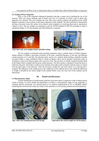 Investigation of Wear Loss in Aluminium Silicon Carbide Mica Hybrid Metal Matrix Composite
DOI: 10.9790/1684-12251216 ww.iosrjournals.org 14 | Page
2.3 Testing of Wear Properties
Wear is one of the important tribological properties that play a major role in deciding the use of the
material. There are various methods used to check wear loss in a material, of which a pin on drum type
apparatus was selected. This test simulates the wear that occurs during crushing and grinding action which
happens to produce a more realistic result when compared to other methods. The wear resistance is measured by
moving a test piece across the surface of an abrasive sheet mounted to a revolving drum and is expressed as
volume in mm3
. The test samples are machined as per the ASTM standard D 5963-96 according to which a
cylindrical sample of 15.8 mm diameter and 10mm thickness is required.
Fig.5 shows the wear samples before and after testing Fig.6 shows the drum type wear apparatus
The test method is performed under specified conditions using a cylinder drum of 150mm diameter,
sliding distance of 500mm, equivalent revolution of 84 times, rotational frequency of 40 rpm, and different
contact pressures of 1,2 and 3kg. The abrasion tester consists of a machine frame holding a laterally movable
test piece holder, a rotary cylindrical drum to which an abrasive sheet can be fastened. Aluminum oxide or
corundum is used as the abrasive paper with a grit size of 60. The test piece is initially weighed and then fitted
in the holder which is loaded with the given contact pressure. The drive system is operated to rotate the drum in
clockwise direction. The holder is made to move laterally from right to left so that the material comes in contact
with the grain faces of the abrasives. After the test piece reaches the end of the drum, it is removed and is
weighed. The difference in the weight gives us the weight loss of the material due to wear. When the difference
in weight is divided by the initial weight of the material before wear, the wear loss of the material can be
determined.
III. Results and Discussion
3.1 Microstructure Study
Uniform distribution of reinforcement materials in the base matrix is required in order to obtain perfect
results in testing. To verify whether the distribution is uniform, a microstructure study is to be conducted. A
scanning electron microscope was selected based on its superior magnification of 5X to 300,000X. Before
conducting the microstructure study, the surface of the specimen is to be cleaned, polished and etched perfectly.
Fig.7 shows the scanning electron microscope Fig.8 shows the etched sample for SEM analysis
 
