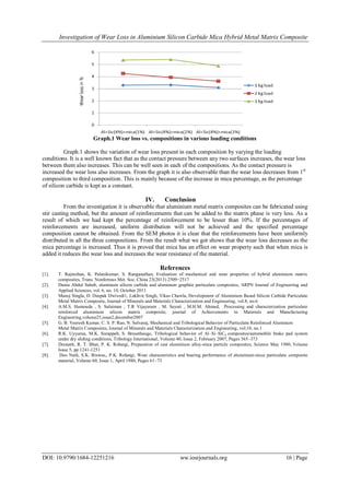 Investigation of Wear Loss in Aluminium Silicon Carbide Mica Hybrid Metal Matrix Composite
DOI: 10.9790/1684-12251216 ww.iosrjournals.org 16 | Page
Graph.1 Wear loss vs. compositions in various loading conditions
Graph.1 shows the variation of wear loss present in each composition by varying the loading
conditions. It is a well known fact that as the contact pressure between any two surfaces increases, the wear loss
between them also increases. This can be well seen in each of the compositions. As the contact pressure is
increased the wear loss also increases. From the graph it is also observable than the wear loss decreases from 1st
composition to third composition. This is mainly because of the increase in mica percentage, as the percentage
of silicon carbide is kept as a constant.
IV. Conclusion
From the investigation it is observable that aluminium metal matrix composites can be fabricated using
stir casting method, but the amount of reinforcements that can be added to the matrix phase is very less. As a
result of which we had kept the percentage of reinforcement to be lesser than 10%. If the percentages of
reinforcements are increased, uniform distribution will not be achieved and the specified percentage
composition cannot be obtained. From the SEM photos it is clear that the reinforcements have been uniformly
distributed in all the three compositions. From the result what we got shows that the wear loss decreases as the
mica percentage is increased. Thus it is proved that mica has an effect on wear property such that when mica is
added it reduces the wear loss and increases the wear resistance of the material.
References
[1]. T. Rajmohan, K. Palanikumar, S. Ranganathan, Evaluation of mechanical and wear properties of hybrid aluminium matrix
composites, Trans. Nonferrous Met. Soc. China 23(2013) 2509−2517
[2]. Dunia Abdul Saheb, aluminum silicon carbide and aluminum graphite particulate composites, ARPN Journal of Engineering and
Applied Sciences, vol. 6, no. 10, October 2011
[3]. Manoj Singla, D. Deepak Dwivedi1, Lakhvir Singh, Vikas Chawla, Development of Aluminium Based Silicon Carbide Particulate
Metal Matrix Composite, Journal of Minerals and Materials Characterization and Engineering, vol.8, no.6
[4]. A.M.S. Hamouda , S. Sulaiman , T.R Vijayaram , M. Sayuti , M.H.M. Ahmad, Processing and characterization particulate
reinforced aluminium silicon matrix composite, journal of Achievements in Materials and Manufacturing
Engineering,volume25,issue2,december2007
[5]. G. B. Veeresh Kumar, C. S. P. Rao, N. Selvaraj, Mechanical and Tribological Behavior of Particulate Reinforced Aluminum
Metal Matrix Composites, Journal of Minerals and Materials Characterization and Engineering, vol.10, no.1
[6]. R.K. Uyyurua, M.K. Surappab, S. Brusethaugc, Tribological behavior of Al–Si–SiCp composites/automobile brake pad system
under dry sliding conditions, Tribology International, Volume 40, Issue 2, February 2007, Pages 365–373
[7]. Deonath, R. T. Bhat, P. K. Rohatgi, Preparation of cast aluminium alloy-mica particle composites, Science May 1980, Volume
Issue 5, pp 1241-1251
[8]. Deo Nath, S.K. Biswas,, P.K. Rohatgi, Wear characteristics and bearing performance of aluminium-mica particulate composite
material, Volume 60, Issue 1, April 1980, Pages 61–73
 