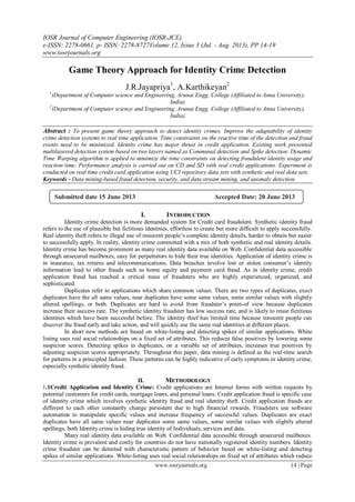 IOSR Journal of Computer Engineering (IOSR-JCE)
e-ISSN: 2278-0661, p- ISSN: 2278-8727Volume 12, Issue 3 (Jul. - Aug. 2013), PP 14-19
www.iosrjournals.org
www.iosrjournals.org 14 | Page
Game Theory Approach for Identity Crime Detection
J.R.Jayapriya1
, A.Karthikeyan2
1
(Department of Computer science and Engineering, Arunai Engg. College (Affiliated to Anna University),
India)
2
(Department of Computer science and Engineering, Arunai Engg. College (Affiliated to Anna University),
India)
Abstract : To present game theory approach to detect identity crimes. Improve the adaptability of identity
crime detection systems to real time application. Time constraints on the reactive time of the detection and fraud
events need to be minimized. Identity crime has major thrust in credit application. Existing work presented
multilayered detection system based on two layers named as Communal detection and Spike detection. Dynamic
Time Warping algorithm is applied to minimize the time constraints on detecting fraudulent identity usage and
reaction time. Performance analysis is carried out on CD and SD with real credit applications. Experiment is
conducted on real time credit card application using UCI repository data sets with synthetic and real data sets.
Keywords - Data mining-based fraud detection, security, and data stream mining, and anomaly detection.
I. INTRODUCTION
Identity crime detection is more demanded system for Credit card fraudulent. Synthetic identity fraud
refers to the use of plausible but fictitious identities, effortless to create but more difficult to apply successfully.
Real identity theft refers to illegal use of innocent people’s complete identity details, harder to obtain but easier
to successfully apply. In reality, identity crime committed with a mix of both synthetic and real identity details.
Identity crime has become prominent as many real identity data available on Web. Confidential data accessible
through unsecured mailboxes, easy for perpetrators to hide their true identities. Application of identity crime is
in insurance, tax returns and telecommunications. Data breaches involve lost or stolen consumer’s identity
information lead to other frauds such as home equity and payment card fraud. As in identity crime, credit
application fraud has reached a critical mass of fraudsters who are highly experienced, organized, and
sophisticated.
Duplicates refer to applications which share common values. There are two types of duplicates, exact
duplicates have the all same values, near duplicates have some same values, some similar values with slightly
altered spellings, or both. Duplicates are hard to avoid from fraudster’s point-of view because duplicates
increase their success rate. The synthetic identity fraudster has low success rate, and is likely to reuse fictitious
identities which have been successful before. The identity thief has limited time because innocent people can
discover the fraud early and take action, and will quickly use the same real identities at different places.
In short new methods are based on white-listing and detecting spikes of similar applications. White
listing uses real social relationships on a fixed set of attributes. This reduces false positives by lowering some
suspicion scores. Detecting spikes in duplicates, on a variable set of attributes, increases true positives by
adjusting suspicion scores appropriately. Throughout this paper, data mining is defined as the real-time search
for patterns in a principled fashion. These patterns can be highly indicative of early symptoms in identity crime,
especially synthetic identity fraud.
II. METHODOLOGY
1.1Credit Application and Identity Crime: Credit applications are Internet forms with written requests by
potential customers for credit cards, mortgage loans, and personal loans. Credit application fraud is specific case
of identity crime which involves synthetic identity fraud and real identity theft. Credit application frauds are
different to each other constantly change persistent due to high financial rewards. Fraudsters use software
automation to manipulate specific values and increase frequency of successful values. Duplicates are exact
duplicates have all same values near duplicates some same values, some similar values with slightly altered
spellings, both Identity crime is hiding true identity of Individuals, services and data.
Many real identity data available on Web. Confidential data accessible through unsecured mailboxes.
Identity crime is prevalent and costly for countries do not have nationally registered identity numbers. Identity
crime fraudster can be detected with characteristic pattern of behavior based on white-listing and detecting
spikes of similar applications. White-listing uses real social relationships on fixed set of attributes which reduce
Submitted date 15 June 2013 Accepted Date: 20 June 2013
 