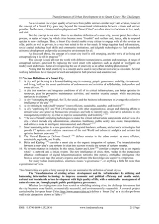 Transformation of Urban Development in to Smart Cities: The Challenges
DOI: 10.9790/1684-12322430 www.iosrjournals.org 25 | Page
As a consumer one expect quality of services from public services similar to private services, however
the concept of a Smart City goes way beyond the transactional relationships between citizen and service
provider. Furthermore, citizens need employment and “Smart Cities” are often attractive locations to live, work
and visit.
But the concept is not static: there is no absolute definition of a smart city, no end point, but rather a
process, or series of steps, by which cities become more “liveable” and resilient and, hence, able to respond
quicker to new challenges. Thus, a Smart City should enable every citizen to engage with all the services on
offer, public as well as private, in a way best suited to his or her needs. It brings together hard infrastructure,
social capital including local skills and community institutions, and (digital) technologies to fuel sustainable
economic development and provide an attractive environment for all.
As discussed above, the concept of a smart city itself is still emerging, and the work of defining and
conceptualizing it is still in progress [6,7]
The concept is used all over the world with different nomenclatures, context and meanings. A range of
conceptual variants generated by replacing the word smart with adjectives such as digital or intelligent are
readily used and reused. Some are recognizing the use of smart city as an urban labeling phenomenon [7].
Noting that the label smart city is a concept and is used in ways that are not always consistent. Several
working definitions have been put forward and adopted in both practical and academic use.
2.1 Various Definitions of a Smart City
1. A city well performing in a forward-looking way in economy, people, governance, mobility, environment,
and living, built on the smart combination of endowments and activities of self-decisive, independent and
aware citizens. [8]
2. A city that monitors and integrates conditions of all of its critical infrastructures, can better optimize its
resources, plan its preventive maintenance activities, and monitor security aspects while maximizing
services to its citizens.[9]
3. A city “connecting the physical, the IT, the social, and the business infrastructure to leverage the collective
intelligence of the city” [10]
4. A city striving to make itself “smarter” (more efficient, sustainable, equitable, and livable) [11]
5. A city “combining ICT and Web 2.0 technology with other organizational, design and planning efforts to
dematerialize and speed up bureaucratic processes and help to identify new, innovative solutions to city
management complexity, in order to improve sustainability and livability.” [12]
6. “The use of Smart Computing technologies to make the critical infrastructure components and services of a
city––(which include city administration, education, healthcare, public safety, real estate, transportation,
and utilities)–more in intelligent, interconnected, and efficient” [13]
7. Smart computing refers to a new generation of integrated hardware, software, and network technologies that
provide IT systems and real-time awareness of the real World and advanced analytics and actions that
optimize business processes [13].
8. The Natural Resources Defense Council [14]
defines smarter in the urban context as more efficient,
sustainable, equitable, and livable.
9. Dirks and Keeling [15]
consider a smart city as the organic integration of systems. The interrelationship
between a smart city‟s core systems is taken into account to make the system of systems smarter.
10. No system operates in isolation. In this sense, Kanter and Litow [16]
consider a smarter city as an organic
whole––a network and a linked system. The new intelligence of cities, then, resides in the increasingly
effective combination of digital telecommunication networks (the nerves), embedded intelligence (the
brains), sensors and tags (the sensory organs), and software (the knowledge and cognitive competence.
For many Indian municipalities, smartness means „e-governance+‟, or anything a little bit more than
e-governance services.
Thus Smart cities are quite a fuzzy concept & we can summarize the definition of smart city as,
The “transformation of existing urban development and its infrastructure by utilizing and
harnessing information technology to improve economic and political efficiency and enable social,
cultural and sustainable urban development with high quality of life, with a sustainable management of
natural resources, through people, public participatory governance.
Whether developing new cities from scratch or rebuilding existing cities, the challenge is to ensure that
the city becomes more livable, economically successful, and environmentally responsible. A research project
carried out by European Smart Cities.(http://www.smart-cities.eu/) defines a „Smart City‟ as a city that performs
well in six dimensions shown in Table 1[17]
 