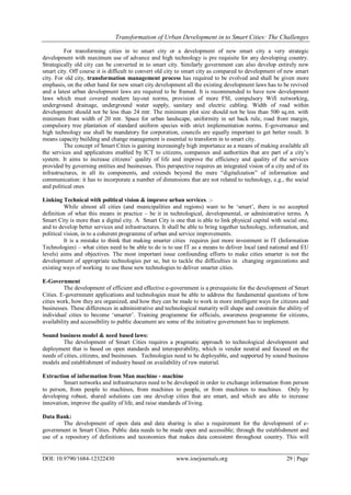 Transformation of Urban Development in to Smart Cities: The Challenges
DOI: 10.9790/1684-12322430 www.iosrjournals.org 29 | Page
For transforming cities in to smart city or a development of new smart city a very strategic
development with maximum use of advance and high technology is pre requisite for any developing country.
Strategically old city can be converted in to smart city. Similarly government can also develop entirely new
smart city. Off course it is difficult to convert old city to smart city as compared to development of new smart
city. For old city, transformation management process has required to be evolved and shall be given more
emphasis, on the other hand for new smart city development all the existing development laws has to be revived
and a latest urban development laws are required to be framed. It is recommended to have new development
laws which must covered modern lay-out norms, provision of more FSI, compulsory Wifi networking,
underground drainage, underground water supply, sanitary and electric cabling. Width of road within
development should not be less than 24 mtr. The minimum plot size should not be less than 500 sq.mt. with
minimum front width of 20 mtr. Space for urban landscape, uniformity in set back rule, road front margin,
compulsory tree plantation of standard uniform species with strict implementation norms. E-governance and
high technology use shall be mandatory for corporation, councils are equally important to get better result. It
means capacity building and change management is essential to transform in to smart city.
The concept of Smart Cities is gaining increasingly high importance as a means of making available all
the services and applications enabled by ICT to citizens, companies and authorities that are part of a city‟s
system. It aims to increase citizens‟ quality of life and improve the efficiency and quality of the services
provided by governing entities and businesses. This perspective requires an integrated vision of a city and of its
infrastructures, in all its components, and extends beyond the mere “digitalization” of information and
communication: it has to incorporate a number of dimensions that are not related to technology, e.g., the social
and political ones
Linking Technical with political vision & improve urban services. :-
While almost all cities (and municipalities and regions) want to be „smart‟, there is no accepted
definition of what this means in practice – be it in technological, developmental, or administrative terms. A
Smart City is more than a digital city. A Smart City is one that is able to link physical capital with social one,
and to develop better services and infrastructures. It shall be able to bring together technology, information, and
political vision, in to a coherent programme of urban and service improvements.
It is a mistake to think that making smarter cities requires just more investment in IT (Information
Technologies) – what cities need to be able to do is to use IT as a means to deliver local (and national and EU
levels) aims and objectives. The most important issue confounding efforts to make cities smarter is not the
development of appropriate technologies per se, but to tackle the difficulties in changing organizations and
existing ways of working to use these new technologies to deliver smarter cities.
E-Government
The development of efficient and effective e-government is a prerequisite for the development of Smart
Cities. E-government applications and technologies must be able to address the fundamental questions of how
cities work, how they are organized, and how they can be made to work in more intelligent ways for citizens and
businesses. These differences in administrative and technological maturity will shape and constrain the ability of
individual cities to become „smarter‟. Training programme for officials, awareness programme for citizens,
availability and accessibility to public document are some of the initiative government has to implement.
Sound business model & need based laws:
The development of Smart Cities requires a pragmatic approach to technological development and
deployment that is based on open standards and interoperability, which is vendor neutral and focused on the
needs of cities, citizens, and businesses. Technologies need to be deployable, and supported by sound business
models and establishment of industry based on availability of raw material.
Extraction of information from Man machine - machine
Smart networks and infrastructures need to be developed in order to exchange information from person
to person, from people to machines, from machines to people, or from machines to machines. Only by
developing robust, shared solutions can one develop cities that are smart, and which are able to increase
innovation, improve the quality of life, and raise standards of living.
Data Bank:
The development of open data and data sharing is also a requirement for the development of e-
government in Smart Cities. Public data needs to be made open and accessible; through the establishment and
use of a repository of definitions and taxonomies that makes data consistent throughout country. This will
 