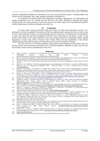 Transformation of Urban Development in to Smart Cities: The Challenges
DOI: 10.9790/1684-12322430 www.iosrjournals.org 30 | Page
provide a standardized foundation for developers to use and re-use government content – including address and
location service information, data, maps, transport information, timetables, etc.
To implement the process proper bid management, technology management, risk management and
quality management has to be evolved and due care has to be taken. Monitoring evaluation and impact
evaluation has to be carried out time to time is the essence to get better output and a sustainable development,
thereby transformation of urban development into smart city.
VI. Conclusion
To insure better living environment within the context of rapid urban population growth a new
phenomena of smart city appeared. Government of India has rightly planed to develop our cities in smarter ways
is really a good intention in spite of so many challenges ahead in the process of development. Government has
to enact new urban laws for better development and their strict enforcement to get positive results. To get
positive result citizens of the country shall have to be smart and government has to implement scheme, training
programme to make aware about to become smart citizens. Roles and the responsibility of the officers
implementing the ideas shall be made aware about pros and cons for their ineffective working.
For cities in the 0.2 to 1.0 million population ranges shall be made mandatory to proceed for smart city,
because success can be achieved by principal of part to whole development. Migration to major cities can also
be restricted if smart cities are development at lower level.
Reference:
[1]. Dirks, S., Gurdgiev, C., & Keeling, M. (2010). Smarter Cities for Smarter Growth: How Cities Can Optimize their Systems for the
Talent-Based Economy. Somers, NY: IBM Global Business Services.
ftp://public.dhe.ibm.com/common/ssi/ecm/en/gbe03348usen/GBE03348USEN.
[2]. Dirks, S., Keeling, M., & Dencik, J. (2009). How Smart is Your City?: Helping Cities Measure Progress. Somers, NY: IBM Global
Business Services. ftp://public.dhe.ibm.com/common/ssi/ecm/en/gbe0324 8usen/GBE03248USEN..
[3]. Johnson, B. (2008). Cities, systems of innovation and economic development. Innovation: Management, Policy & Practice, 10(2-3),
146-155.
[4]. Boob T. N., Dr. Y.R.M.Rao,” Violation of Building Bye-Laws and Development Control Rules: A Case Study, IOSR Journal of
Mechanical and Civil Engineering (IOSRJMCE) ISSN : 2278-1684 Volume 2, Issue 4 (Sep-Oct 2012), PP 48-59
www.iosrjournals.org
[5]. Dawes, S. S., Cresswell, A. M., & Pardo, T. A. (2009). From "need to know" to "need to share": Tangled problems, information
boundaries, and the building of public sector knowledge networks. Public Administration Review, 69(3), 392-402. Rittel, H. W. J.,
& Webber, M. (1973). Dilemmas in a general theory of planning. Policy Sciences, 4(June), 155-169.
[6]. Boulton, A., Brunn, S.D., & Devriendt, L. (2011). Cyberinfrastructures and “smart” world cities: Physical, human, and soft
infrastructures. In Taylor, P., Derudder, B., Hoyler, M., & Witlox, F. (Eds.), International Handbook of Globalization and World
Cities. Cheltenham, UK: Edward Elgar. http://www.neogeographies.com/documents/cyberinfra structure_smart_world_cities.
[7]. Hollands, R.G. (2008). Will the real smart city please stand up? City, 12(3), 303-320.
[8]. Giffinger, R., Fertner, C., Kramar, H., Kalasek, R., Pichler-Milanović, N., & Meijers, E. (2007). Smart Cities: Ranking of European
Medium-Sized Cities. Vienna, Austria: Centre of Regional Science (SRF), Vienna University of Technology.
http://www.smartcities. eu/download/smart_cities_final_report.
[9]. Hall, R. E. (2000). The vision of a smart city. In Proceedings of the 2nd International Life Extension Technology Workshop, Paris,
France, September 28, Available from http://www.osti.gov/bridge/servlets/purl/773961-oyxp82/webviewable/773961.pdf.
[10]. Harrison, C., Eckman, B., Hamilton, R., Hartswick, P., Kalagnanam, J., Paraszczak, J., & Williams, P. (2010).Foundations for
Smarter Cities. IBM Journal of Research and Development, 54(4).
[11]. Natural Resources Defense Council. What are smarter cities?, http://smartercities.nrdc.org/about.
[12]. Toppeta, D. (2010). The Smart City Vision: How Innovation and ICT Can Build Smart, “Livable”, Sustainable Cities. The
Innovation Knowledge Foundation. http://www.thinkinnovation.org/file/research/23/en/Top peta_Report_005_2010.
[13]. Washburn, D., Sindhu, U., Balaouras, S., Dines, R. A., Hayes, N. M., & Nelson, L. E. (2010). Helping CIOs Understand "Smart
City" Initiatives: Defining the Smart City, Its Drivers, and the Role of the CIO. Cambridge, MA: Forrester Research, Inc.
http://public.dhe.ibm.com/partnerworld/pub/smb/smart
[14]. erplanet/forr_help_cios_und_smart_city_initiatives.
[15]. Natural Resources Defense Council. What are smarter cities?, Available from http://smartercities.nrdc.org/about.defines smarter in
the urban context as more efficient, sustainable, equitable, and livable. Toppeta
[16]. Dirks, S., & Keeling, M. (2009). A Vision of Smarter Cities: How Cities Can Lead the Way into a Prosperous and Sustainable
Future. Somers, NY: IBM Global Business Services. ftp://public.dhe.ibm.com/common/ssi/ecm/en/gbe0322
7usen/GBE03227USEN.
[17]. Kanter, R. M., & Litow, S. S. (2009). Informed and interconnected: A manifesto for smarter cities. Harvard Business School
General Management Unit Working Paper, 09-141. http://papers.ssrn.com/sol3/papers.cfm?abstract_id=1420236
[18]. (http://www.smart-cities.eu/)
[19]. Draft concept note on smart city scheme (Revised on 14.10.2014) publish by government of India.
 