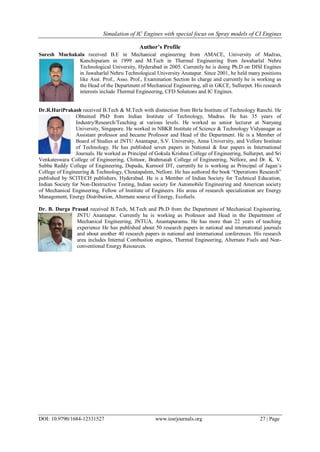 Simulation of IC Engines with special focus on Spray models of CI Engines
DOI: 10.9790/1684-12331527 www.iosrjournals.org 27 | Page
Author’s Profile
Suresh Muchakala received B.E in Mechanical engineering from AMACE, University of Madras,
Kanchipuram in 1999 and M.Tech in Thermal Engineering from Jawaharlal Nehru
Technological University, Hyderabad in 2005. Currently he is doing Ph.D on DISI Engines
in Jawaharlal Nehru Technological University Anatapur. Since 2001, he held many positions
like Asst. Prof., Asso. Prof., Examination Section In charge and currently he is working as
the Head of the Department of Mechanical Engineering, all in GKCE, Sullurpet. His research
interests include Thermal Engineering, CFD Solutions and IC Engines.
Dr.R.HariPrakash received B.Tech & M.Tech with distinction from Birla Institute of Technology Ranchi. He
Obtained PhD from Indian Institute of Technology, Madras. He has 35 years of
Industry/Research/Teaching at various levels. He worked as senior lecturer at Nanyang
University, Singapore. He worked in NBKR Institute of Science & Technology Vidyanagar as
Assistant professor and became Professor and Head of the Department. He is a Member of
Board of Studies at JNTU Anantapur, S.V. University, Anna University, and Vellore Institute
of Technology. He has published seven papers in National & four papers in International
Journals. He worked as Principal of Gokula Krishna College of Engineering, Sullurpet, and Sri
Venkateswara College of Engineering, Chittoor, Brahmaiah College of Engineering, Nellore, and Dr. K. V.
Subba Reddy College of Engineering, Dupadu, Kurnool DT, currently he is working as Principal of Jagan’s
College of Engineering & Technology, Choutapalem, Nellore. He has authored the book ―Operations Research‖
published by SCITECH publishers, Hyderabad. He is a Member of Indian Society for Technical Education,
Indian Society for Non-Destructive Testing, Indian society for Automobile Engineering and American society
of Mechanical Engineering, Fellow of Institute of Engineers. His areas of research specialization are Energy
Management, Energy Distribution, Alternate source of Energy, Ecofuels.
Dr. B. Durga Prasad received B.Tech, M.Tech and Ph.D from the Department of Mechanical Engineering,
JNTU Anantapur. Currently he is working as Professor and Head in the Department of
Mechanical Engineering, JNTUA, Anantapuramu. He has more than 22 years of teaching
experience He has published about 50 research papers in national and international journals
and about another 40 research papers in national and international conferences. His research
area includes Internal Combustion engines, Thermal Engineering, Alternate Fuels and Non-
conventional Energy Resources.
 