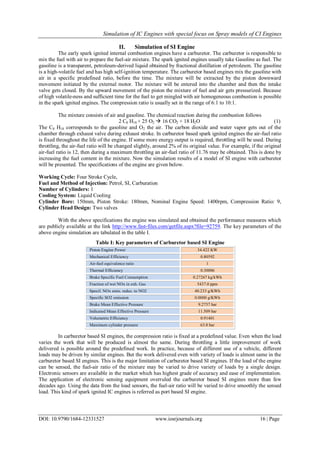 Simulation of IC Engines with special focus on Spray models of CI Engines
DOI: 10.9790/1684-12331527 www.iosrjournals.org 16 | Page
II. Simulation of SI Engine
The early spark ignited internal combustion engines have a carburetor. The carburetor is responsible to
mix the fuel with air to prepare the fuel-air mixture. The spark ignited engines usually take Gasoline as fuel. The
gasoline is a transparent, petroleum-derived liquid obtained by fractional distillation of petroleum. The gasoline
is a high-volatile fuel and has high self-ignition temperature. The carburetor based engines mix the gasoline with
air in a specific predefined ratio, before the time. The mixture will be extracted by the piston downward
movement initiated by the external motor. The mixture will be entered into the chamber and then the intake
valve gets closed. By the upward movement of the piston the mixture of fuel and air gets pressurized. Because
of high volatile-ness and sufficient time for the fuel to get mingled with air homogeneous combustion is possible
in the spark ignited engines. The compression ratio is usually set in the range of 6:1 to 10:1.
The mixture consists of air and gasoline. The chemical reaction during the combustion follows
2 C8 H18 + 25 O2  16 CO2 + 18 H2O (1)
The C8 H18 corresponds to the gasoline and O2 the air. The carbon dioxide and water vapor gets out of the
chamber through exhaust valve during exhaust stroke. In carburetor based spark ignited engines the air-fuel ratio
is fixed throughout the life of the engine. If some more energy output is required, throttling will be used. During
throttling, the air-fuel ratio will be changed slightly, around 2% of its original value. For example, if the original
air-fuel ratio is 12, then during a maximum throttling an air-fuel ratio of 11.76 may be obtained. This is done by
increasing the fuel content in the mixture. Now the simulation results of a model of SI engine with carburetor
will be presented. The specifications of the engine are given below.
Working Cycle: Four Stroke Cycle,
Fuel and Method of Injection: Petrol, SI, Carburation
Number of Cylinders: 1
Cooling System: Liquid Cooling
Cylinder Bore: 150mm, Piston Stroke: 180mm, Nominal Engine Speed: 1400rpm, Compression Ratio: 9,
Cylinder Head Design: Two valves
With the above specifications the engine was simulated and obtained the performance measures which
are publicly available at the link http://www.fast-files.com/getfile.aspx?file=92759. The key parameters of the
above engine simulation are tabulated in the table I.
Table I: Key parameters of Carburetor based SI Engine
Piston Engine Power 34.422 KW
Mechanical Efficiency 0.80592
Air-fuel equivalence ratio 1
Thermal Efficiency 0.30006
Brake Specific Fuel Consumption 0.27267 kg/kWh
Fraction of wet NOx in exh. Gas 5437.0 ppm
Specif. NOx emis. reduc. to NO2 40.233 g/KWh
Specific SO2 emission 0.0000 g/KWh
Brake Mean Effective Pressure 9.2757 bar
Indicated Mean Effective Pressure 11.509 bar
Volumetric Efficiency 0.91401
Maximum cylinder pressure 63.8 bar
In carburetor based SI engines, the compression ratio is fixed at a predefined value. Even when the load
varies the work that will be produced is almost the same. During throttling a little improvement of work
delivered is possible around the predefined work. In practice, because of different use of a vehicle, different
loads may be driven by similar engines. But the work delivered even with variety of loads is almost same in the
carburetor based SI engines. This is the major limitation of carburetor based SI engines. If the load of the engine
can be sensed, the fuel-air ratio of the mixture may be varied to drive variety of loads by a single design.
Electronic sensors are available in the market which has highest grade of accuracy and ease of implementation.
The application of electronic sensing equipment overruled the carburetor based SI engines more than few
decades ago. Using the data from the load sensors, the fuel-air ratio will be varied to drive smoothly the sensed
load. This kind of spark ignited IC engines is referred as port based SI engine.
 