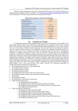 Simulation of IC Engines with special focus on Spray models of CI Engines
DOI: 10.9790/1684-12331527 www.iosrjournals.org 17 | Page
With the similar specification as that of the carburetor based SI engine, the port based SI engine was
simulated and the complete results are available at the link http://www.fast-files.com/getfile.aspx?file=92759.
The key parameters of the above engine simulation are tabulated in the table II.
Table II: Key parameters of Port based SI Engine
Piston Engine Power 33.158 KW
Mechanical Efficiency 0.79571
Air-fuel equivalence ratio 1
Thermal Efficiency 0.29329
Brake Specific Fuel Consumption 0.27896 kg/kWh
Fraction of wet NOx in exh. Gas 5458.4 ppm
Specif. NOx emis. reduc. to NO2 27.183 g/KWh
Specific SO2 emission 0.0000 g/KWh
Brake Mean Effective Pressure 8.9350 bar
Indicated Mean Effective Pressure 11.229 bar
Volumetric Efficiency 0.90076
Maximum cylinder pressure 67.488 bar
III. Simulation of CI Engine
In compression ignited internal combustion engines only air will be entered in to the chamber in the
intake stroke. When the piston moves upward the air gets pressurized or compressed. Now the fuel, in general
diesel, will be sprayed over the inlet air. The chemical formula of the normal diesel is C12H23. It may vary from
C10H10 to C15H28 because of different kind of production. The diesel has high viscosity than that of gasoline.
Also the viscosity of diesel increase as the temperature decreases. The combustion takes place because of
spraying of the diesel. In the Si engines the mixture was prepared before the time hence a homogeneous
combustion is possible. But because of lack of time, for the fuel to mingle with the air, homogeneous
combustion is impossible in compression ignited engines theoretically. But the combustion will be improved if
droplet size is minimized. If the size of the droplet is minimized, then the fuel drops will get into contact of air
resulting better combustion. The droplets may be sprayed with different angle. Because the space on which the
droplet is going to be sprayed is a 3D plane, two angles are required to find the actual angle of spray from the
nozzle. Horizontal angle is denoted wit α and vertical angle is denoted by β. A sample spraying mechanism with
single nozzle with α = 60o
and β = 60o
is shown in figure 1. Spraying of fuel plays a crucial role in compression
ignited engines. This is very crucial because of the diesel’s viscosity. The combustion performance of
compression ignited IC engines can be improved by
 By changing injection velocity Vs crank angle pattern.
 By changing number of injectors.
 By changing number of nozzles.
 By taking non-identical nozzles.
 By changing the distance between spray center and bowl axis.
 By changing the distance between sprays center and cylinder head plane.
 Alpha & beta
 By changing bowl shape.
 By selecting flat or non-flat floor of piston bowl.
 Under flat floor of piston bowl
o By changing the Piston Bowl Depth.
o By changing the radius of hallow chamber in periphery of the bowl.
o By changing inclination angle of a bowl forming to a plane of the piston crown.
o By changing top-clearance at TDC.
 Under non-flat floor of piston bowl
o By changing In-center Piston Bowl Depth
o By changing the radius of sphere in center of piston bowl.
o By changing the depth of a combustion chamber in periphery.
o By changing the radius of hallow chamber in periphery of bowl.
o By changing inclination angle of a bowl forming to a plane of the piston crown.
o By changing top-clearance at TDC.
 